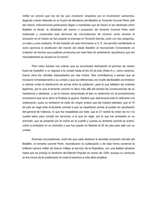 militar se conoce que fue de los que mostraron simpatías por el movimiento subversivo,
llegando a tener detenido en el Cuarto de Banderas del Batallón al Teniente Coronel Peire, jefe
del mismo. Informaciones particulares llegan a manifestar que de hecho al ser destinado dicho
Batallón al frente, la oficialidad del mismo a excepción del teniente Coronel Peire salió
sublevada y comprueba esta denuncia las circunstancias de conocer como durante la
actuación en el Carpio se han pasado al enemigo el Teniente Garrido, junto con dos sargentos,
un cabo y unos soldados. Al dar traslado de esta información a V. E. me permito manifestarle si
sería oportuna la destitución del mando del citado Batallón al mencionado Comandante en
evitación de hechos que pudieran producirse por esta falta de sentimiento republicano que tan
marcadamente se acusan en el mismo”.

Pero otras fuentes nos indican que se encontraba disfrutando el permiso de verano
fuera de Castellón y no regresó a la ciudad hasta el día 25 de julio (Nota 4) y, como veremos,
fueron otros los oficiales represaliados por ese motivo. Nos inclinábamos a pensar que se
incorporó inmediatamente a su unidad y que sus diferencias con el jefe del Batallón se limitaron
a intentar evitar la distribución de armas entre la población, para lo que faltaban las órdenes
legítimas, por lo que el teniente coronel no llevó más allá del arresto las consecuencias de su
resistencia a obedecer, y así lo hemos comprobado al leer su testimonio en el procedimiento
sumarísimo que se le abrió al finalizar la guerra. Declaró que desconocía todo lo referente a la
sublevación, pues no recibieron la visita de ningún enlace que les hubiera alertado; que el 19
de julio se negó ante el teniente coronel a que se repartieran armas al pueblo sin aprobación
del general de Valencia, lo que fue respaldado por éste; que el 21 recibió la orden de no ir la
cuartel salvo para cumplir los servicios, a lo que se negó, por lo que fue arrestado en su
domicilio; que se presentó por la noche en el cuartel y cuando su teniente coronel se enteró,
volvió a arrestarlo en su domicilio y que fue puesto en libertad el 25 de julio para salir con su
unidad.

Diversas circunstancias, entre las que cabe destacar la decidida actuación del jefe del
Batallón, el teniente coronel Peire, neutralizaron la sublevación y de esta forma comenzó la
brillante carrera militar de García Vallejo al servicio de la República, con una lealtad absoluta
hasta que se produjo la rendición del Ejército Popular en marzo de 1939, aunque su conducta
en los inicios de la sublevación le costó el ascenso a más altos empleos.

 