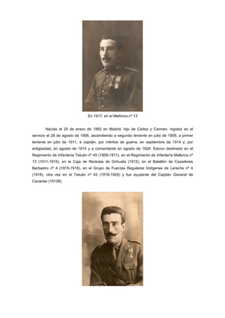 En 1917, en el Mallorca nº 13

Nacido el 25 de enero de 1892 en Madrid, hijo de Carlos y Carmen, ingresó en el
servicio el 28 de agosto de 1906, ascendiendo a segundo teniente en julio de 1909, a primer
teniente en julio de 1911, a capitán, por méritos de guerra, en septiembre de 1914 y, por
antigüedad, en agosto de 1915 y a comandante en agosto de 1928. Estuvo destinado en el
Regimiento de Infantería Tetuán nº 45 (1909-1911), en el Regimiento de Infantería Mallorca nº
13 (1911-1915), en la Caja de Reclutas de Orihuela (1915), en el Batallón de Cazadores
Barbastro nº 4 (1915-1918), en el Grupo de Fuerzas Regulares Indígenas de Larache nº 4
(1918), otra vez en el Tetuán nº 45 (1918-1928) y fue ayudante del Capitán General de
Canarias (19128).

 