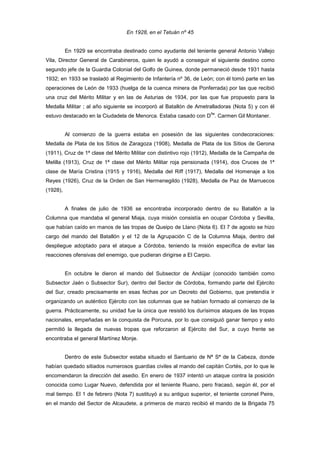 En 1928, en el Tetuán nº 45

En 1929 se encontraba destinado como ayudante del teniente general Antonio Vallejo
Vila, Director General de Carabineros, quien le ayudó a conseguir el siguiente destino como
segundo jefe de la Guardia Colonial del Golfo de Guinea, donde permaneció desde 1931 hasta
1932; en 1933 se trasladó al Regimiento de Infantería nº 36, de León; con él tomó parte en las
operaciones de León de 1933 (huelga de la cuenca minera de Ponferrada) por las que recibió
una cruz del Mérito Militar y en las de Asturias de 1934, por las que fue propuesto para la
Medalla Militar ; al año siguiente se incorporó al Batallón de Ametralladoras (Nota 5) y con él
ña

estuvo destacado en la Ciudadela de Menorca. Estaba casado con D . Carmen Gil Montaner.

Al comienzo de la guerra estaba en posesión de las siguientes condecoraciones:
Medalla de Plata de los Sitios de Zaragoza (1908), Medalla de Plata de los Sitios de Gerona
(1911), Cruz de 1ª clase del Mérito Militar con distintivo rojo (1912), Medalla de la Campaña de
Melilla (1913), Cruz de 1ª clase del Mérito Militar roja pensionada (1914), dos Cruces de 1ª
clase de María Cristina (1915 y 1916), Medalla del Riff (1917), Medalla del Homenaje a los
Reyes (1926), Cruz de la Orden de San Hermenegildo (1928), Medalla de Paz de Marruecos
(1928),

A finales de julio de 1936 se encontraba incorporado dentro de su Batallón a la
Columna que mandaba el general Miaja, cuya misión consistía en ocupar Córdoba y Sevilla,
que habían caído en manos de las tropas de Queipo de Llano (Nota 6). El 7 de agosto se hizo
cargo del mando del Batallón y el 12 de la Agrupación C de la Columna Miaja, dentro del
despliegue adoptado para el ataque a Córdoba, teniendo la misión específica de evitar las
reacciones ofensivas del enemigo, que pudieran dirigirse a El Carpio.

En octubre le dieron el mando del Subsector de Andújar (conocido también como
Subsector Jaén o Subsector Sur), dentro del Sector de Córdoba, formando parte del Ejército
del Sur, creado precisamente en esas fechas por un Decreto del Gobierno, que pretendía ir
organizando un auténtico Ejército con las columnas que se habían formado al comienzo de la
guerra. Prácticamente, su unidad fue la única que resistió los durísimos ataques de las tropas
nacionales, empeñadas en la conquista de Porcuna, por lo que consiguió ganar tiempo y esto
permitió la llegada de nuevas tropas que reforzaron al Ejército del Sur, a cuyo frente se
encontraba el general Martínez Monje.

Dentro de este Subsector estaba situado el Santuario de Nª Sª de la Cabeza, donde
habían quedado sitiados numerosos guardias civiles al mando del capitán Cortés, por lo que le
encomendaron la dirección del asedio. En enero de 1937 intentó un ataque contra la posición
conocida como Lugar Nuevo, defendida por el teniente Ruano, pero fracasó, según él, por el
mal tiempo. El 1 de febrero (Nota 7) sustituyó a su antiguo superior, el teniente coronel Peire,
en el mando del Sector de Alcaudete, a primeros de marzo recibió el mando de la Brigada 75

 