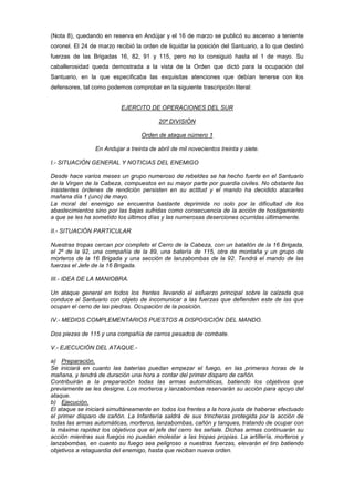 (Nota 8), quedando en reserva en Andújar y el 16 de marzo se publicó su ascenso a teniente
coronel. El 24 de marzo recibió la orden de liquidar la posición del Santuario, a lo que destinó
fuerzas de las Brigadas 16, 82, 91 y 115, pero no lo consiguió hasta el 1 de mayo. Su
caballerosidad queda demostrada a la vista de la Orden que dictó para la ocupación del
Santuario, en la que especificaba las exquisitas atenciones que debían tenerse con los
defensores, tal como podemos comprobar en la siguiente trascripción literal:

EJERCITO DE OPERACIONES DEL SUR
20ª DIVISIÓN
Orden de ataque número 1
En Andujar a treinta de abril de mil novecientos treinta y siete.
I.- SITUACIÓN GENERAL Y NOTICIAS DEL ENEMIGO
Desde hace varios meses un grupo numeroso de rebeldes se ha hecho fuerte en el Santuario
de la Virgen de la Cabeza, compuestos en su mayor parte por guardia civiles. No obstante las
insistentes órdenes de rendición persisten en su actitud y el mando ha decidido atacarles
mañana día 1 (uno) de mayo.
La moral del enemigo se encuentra bastante deprimida no solo por la dificultad de los
abastecimientos sino por las bajas sufridas como consecuencia de la acción de hostigamiento
a que se les ha sometido los últimos días y las numerosas deserciones ocurridas últimamente.
II.- SITUACIÓN PARTICULAR
Nuestras tropas cercan por completo el Cerro de la Cabeza, con un batallón de la 16 Brigada,
el 2º de la 92, una compañía de la 89, una batería de 115, otra de montaña y un grupo de
morteros de la 16 Brigada y una sección de lanzabombas de la 92. Tendrá el mando de las
fuerzas el Jefe de la 16 Brigada.
III.- IDEA DE LA MANIOBRA.
Un ataque general en todos los frentes llevando el esfuerzo principal sobre la calzada que
conduce al Santuario con objeto de incomunicar a las fuerzas que defienden este de las que
ocupan el cerro de las piedras. Ocupación de la posición.
IV.- MEDIOS COMPLEMENTARIOS PUESTOS A DISPOSICIÓN DEL MANDO.
Dos piezas de 115 y una compañía de carros pesados de combate.
V.- EJECUCIÓN DEL ATAQUE.a) Preparación.
Se iniciará en cuanto las baterías puedan empezar el fuego, en las primeras horas de la
mañana, y tendrá de duración una hora a contar del primer disparo de cañón.
Contribuirán a la preparación todas las armas automáticas, batiendo los objetivos que
previamente se les designe. Los morteros y lanzabombas reservarán su acción para apoyo del
ataque.
b) Ejecución.
El ataque se iniciará simultáneamente en todos los frentes a la hora justa de haberse efectuado
el primer disparo de cañón. La Infantería saldrá de sus trincheras protegida por la acción de
todas las armas automáticas, morteros, lanzabombas, cañón y tanques, tratando de ocupar con
la máxima rapidez los objetivos que el jefe del cerro les señale. Dichas armas continuarán su
acción mientras sus fuegos no puedan molestar a las tropas propias. La artillería, morteros y
lanzabombas, en cuanto su fuego sea peligroso a nuestras fuerzas, elevarán el tiro batiendo
objetivos a retaguardia del enemigo, hasta que reciban nueva orden.

 