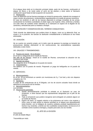 Si el ataque tiene éxito en la dirección principal citada, parte de las fuerzas, continuarán el
ataque de flanco y de revés sobre el cerro de las piedras y otras sobre el Santuario
continuando aquel hasta la total ocupación de la posición.
c) Persecución.
Caso de dispersión de las fuerzas enemigas se iniciará la persecución, tratando de conseguir el
mayor número de prisioneros, conduciéndolos seguidamente a la casilla de peones camineros.
En caso de rendición el Jefe de las fuerzas dispondrá la entrega inmediata de las armas,
conduciendo los hombres custodiados al citado lugar y las mujeres, niños, enfermos y heridos,
con toda clase de cuidados serán retenidos en el Santuario en espera de la llegada de los
camiones y ambulancias para su traslado a Andujar.
VI.- OCUPACIÓN Y CONSERVACIÓN DEL TERRENO CONQUISTADO.Tanto durante las detenciones que pudiera tener el ataque, como en la detención final, se
ocupe o no la posición, las fuerzas se dedicarán inmediatamente a fortificarse en las líneas
alcanzadas.
VII.- AVIACIÓN.No se cuenta con aviación propia, por lo tanto caso de aparecer la enemiga se tomarán las
precauciones debidas efectuando el tiro contra-aviones, las ametralladoras especiales
dedicadas a esta misión.
VIII.- ENLACES Y TRANSMISIONES.
a) Puestos de mando.- De la División.En el cerro a retaguardia de la Casilla de Peones.
Del Jefe de las fuerzas.- Inicial en la Casilla de Peones, comunicará la situación de los
sucesivos que ocupe.
b) Agentes de enlace.
Dos sargentos de la 16 Brigada en mi puesto de mando.
c) Transmisiones.Por teléfono con mi puesto de mando. Preparado un juego de heliógrafos en mi puesto de
mando.
IX.- SERVICIOS.a) Municionamiento.En el km. 28 se encontrará un camión con municiones de 8 y 7 de fusil y otro con disparos
completos de 115.
b) Sanitarios.A cargo de las ambulancias de la 16 Brigada, con los de socorro actuales hacia donde se
efectuará la evacuación de los heridos.
c) Aprovisionamientos.Los normales.
d) Prevenciones generales.
1. Queda terminantemente prohibida la entrada en el Santuario en caso de
ocupación, a otras fuerzas que las expresamente designadas por el jefe de las
fuerzas.
2. Todo el armamento que pudiera recogerse será entregado sin pretexto alguno en
la Casilla de Peones.
3. Espero de todos, un respeto máximo a los prisioneros así como a las mujeres y
niños, pues no está reñida la máxima actividad en el ataque que absolutamente
todos tendrán, con la hidalguía de nuestros soldados probada repetidamente por
hechos muy recientes, uniendo así dos cualidades excepcionales, la bravura en el
combate contra nuestros enemigos y respeto para este una vez rendido.
EL JEFE DE LA DIVISIÓN.
Comunicada.
El Jefe de Estado Mayor.
Transmitida por moto.

 