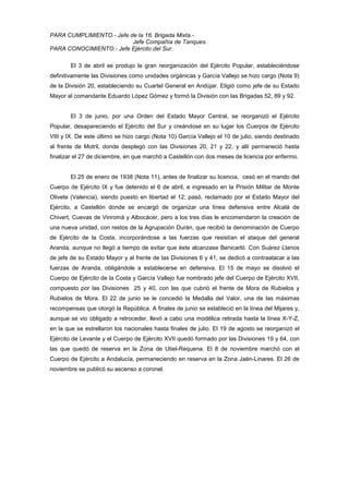 PARA CUMPLIMIENTO.- Jefe de la 16. Brigada Mixta.Jefe Compañía de Tanques.
PARA CONOCIMIENTO.- Jefe Ejército del Sur.
El 3 de abril se produjo la gran reorganización del Ejército Popular, estableciéndose
definitivamente las Divisiones como unidades orgánicas y García Vallejo se hizo cargo (Nota 9)
de la División 20, estableciendo su Cuartel General en Andújar. Eligió como jefe de su Estado
Mayor al comandante Eduardo López Gómez y formó la División con las Brigadas 52, 89 y 92.

El 3 de junio, por una Orden del Estado Mayor Central, se reorganizó el Ejército
Popular, desapareciendo el Ejército del Sur y creándose en su lugar los Cuerpos de Ejército
VIII y IX. De este último se hizo cargo (Nota 10) García Vallejo el 10 de julio, siendo destinado
al frente de Motril, donde desplegó con las Divisiones 20, 21 y 22, y allí permaneció hasta
finalizar el 27 de diciembre, en que marchó a Castellón con dos meses de licencia por enfermo.

El 25 de enero de 1938 (Nota 11), antes de finalizar su licencia, cesó en el mando del
Cuerpo de Ejército IX y fue detenido el 6 de abril, e ingresado en la Prisión Militar de Monte
Olivete (Valencia), siendo puesto en libertad el 12; pasó, reclamado por el Estado Mayor del
Ejército, a Castellón donde se encargó de organizar una línea defensiva entre Alcalá de
Chivert, Cuevas de Vinromá y Albocácer, pero a los tres días le encomendaron la creación de
una nueva unidad, con restos de la Agrupación Durán, que recibió la denominación de Cuerpo
de Ejército de la Costa, incorporándose a las fuerzas que resistían el ataque del general
Aranda, aunque no llegó a tiempo de evitar que éste alcanzase Benicarló. Con Suárez Llanos
de jefe de su Estado Mayor y al frente de las Divisiones 6 y 41, se dedicó a contraatacar a las
fuerzas de Aranda, obligándole a establecerse en defensiva. El 15 de mayo se disolvió el
Cuerpo de Ejército de la Costa y García Vallejo fue nombrado jefe del Cuerpo de Ejército XVII,
compuesto por las Divisiones 25 y 40, con las que cubrió el frente de Mora de Rubielos y
Rubielos de Mora. El 22 de junio se le concedió la Medalla del Valor, una de las máximas
recompensas que otorgó la República. A finales de junio se estableció en la línea del Mijares y,
aunque se vio obligado a retroceder, llevó a cabo una modélica retirada hasta la línea X-Y-Z,
en la que se estrellaron los nacionales hasta finales de julio. El 19 de agosto se reorganizó el
Ejército de Levante y el Cuerpo de Ejército XVII quedó formado por las Divisiones 19 y 64, con
las que quedó de reserva en la Zona de Utiel-Requena. El 8 de noviembre marchó con el
Cuerpo de Ejército a Andalucía, permaneciendo en reserva en la Zona Jaén-Linares. El 26 de
noviembre se publicó su ascenso a coronel.

 