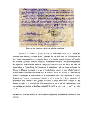 Reproducción del último párrafo de la Orden de Ataque nº 1

Procesado al finalizar la guerra, cuando se encontraba preso en el Campo de
Concentración de Santa María de Huerta (Soria) en abril de 1939, pasó a la Prisión Militar de
San Gregorio (Zaragoza) en mayo, que fue donde se le siguió el procedimiento; por el Fiscal le
fue solicitada la pena de “reclusión perpetua a muerte”en diciembre de 1939; en marzo de 1940
fue ingresado en el Hospital Militar de Zaragoza durante unos días; en marzo de 1941 fue
trasladado a la Prisión Militar de Valencia; el 10 de junio de 1942 tuvo lugar el Consejo de
Guerra de Oficiales Generales, en el que el Fiscal elevó su petición de pena a la de “muerte”,
siendo condenado finalmente a “treinta años de reclusión mayor” por el delito de “adhesión a la
rebelión”; causó baja en el Ejército el 31 de diciembre de 1942, fue trasladado a la Prisión
Especial de Pastrana (Guadalajara), indultado el 16 de enero de 1946, en aplicación del
Decreto de 9 de octubre de 1945, puesto en libertad el 22 del mismo mes y falleció el 3 de
febrero de 1949. El 15 de marzo de 1979 fue amnistiado, tras la solicitud presentada por una
de sus hijas, acogiéndose al Real Decreto Ley 10/76, de 30 de julio, y a la Ley 46/77, de 15 de
octubre.

Agradezco a la familia del coronel García Vallejo la cesión de las fotografías que ilustran este
artículo.

 