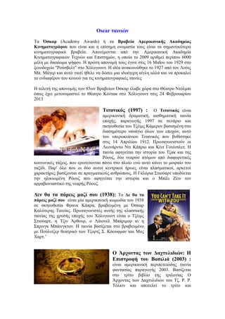 Oscar ταινιών 
Τα Όσκαρ (Academy Awards) ή τα Βραβεία Αμερικανικής Ακαδημίας 
Κινηματογράφου που είναι και η επίσημη ονομασία τους είναι τα σημαντικότερα 
κινηματογραφικά βραβεία. Απονέμονται από την Αμερικανική Ακαδημία 
Κινηματογραφικών Τεχνών και Επιστημών, η οποία το 2009 αριθμεί περίπου 6000 
μέλη με δικαίωμα ψήφου. Η πρώτη απονομή τους έγινε στις 16 Μαΐου του 1929 στο 
ξενοδοχείο "Ρούσβελτ" στο Χόλυγουντ. Η ιδέα ανακοινώθηκε το 1927 από τον Λούις 
Μπ. Μάγερ και αυτό γιατί ήθελε να δώσει μια ιδιαίτερη αίγλη αλλά και να προκαλεί 
το ενδιαφέρον του κοινού για τις κινηματογραφικές ταινίες 
Η τελετή της απονομής των 85ων Βραβείων Όσκαρ έλαβε χώρα στο Θέατρο Ντόλμπι 
όπως έχει μετονομαστεί το Θέατρο Κόντακ στο Χόλυγουντ στις 24 Φεβρουαρίου 
2013 
Τιτανικός (1997) : Ο Τιτανικός είναι 
αμερικανική δραματική, αισθηματική ταινία 
εποχής, παραγωγής 1997 σε σενάριο και 
σκηνοθεσία του Τζέιμς Κάμερον βασισμένη στο 
διασημότερο ναυάγιο όλων των εποχών, αυτό 
του υπερωκεάνιου Τιτανικός που βυθίστηκε 
στις 14 Απριλίου 1912. Πρωταγωνιστούν οι 
Λεονάρντο Ντι Κάπριο και Κέιτ Γουίνσλετ. Η 
ταινία αφηγείται την ιστορία του Τζακ και της 
Ρόουζ, δύο νεαρών ατόμων από διαφορετικές 
κοινωνικές τάξεις, που ερωτεύονται πάνω στο πλοίο ενώ αυτό κάνει το μοιραίο του 
ταξίδι. Παρ' όλο που οι δύο αυτοί κεντρικοί ήρωες είναι πλασματικοί, αρκετοί 
χαρακτήρες βασίζονται σε πραγματικούς ανθρώπους. Η Γκλόρια Στιούαρτ υποδύεται 
την ηλικιωμένη Ρόουζ που αφηγείται την ιστορία και ο Μπίλι Ζέιν τον 
αρραβωνιαστικό της νεαρής Ρόουζ. 
Δεν θα τα πάρεις μαζί σου (1938): Το Δε θα τα 
πάρεις μαζί σου είναι μία αμερικανική κωμωδία του 1938 
σε σκηνοθεσία Φρανκ Κάπρα, βραβευμένη με Όσκαρ 
Καλύτερης Ταινίας. Πρωταγωνιστές αυτής της κλασσικής 
ταινίας της χρυσής εποχής του Χόλυγουντ είναι ο Τζέιμς 
Στιούαρτ, η Τζιν Άρθουρ, ο Λάιονελ Μπάριμορ κι η 
Σπρινγκ Μπάινγκτον. Η ταινία βασίζεται στο βραβευμένο 
με Πούλιτζερ θεατρικό των Τζορτζ Σ. Κάουφμαν και Μος 
Χαρτ.’ 
Ο Άρχοντας των Δαχτυλιδιών: Η 
Επιστροφή του Βασιλιά (2003) : 
είναι αμερικανική περιπετειώδης ταινία 
φαντασίας παραγωγής 2003. Βασίζεται 
στο τρίτο βιβλίο της τριλογίας Ο 
Άρχοντας των Δαχτυλιδιών του Τζ. Ρ. Ρ. 
Τόλκιν και αποτελεί το τρίτο και 
 