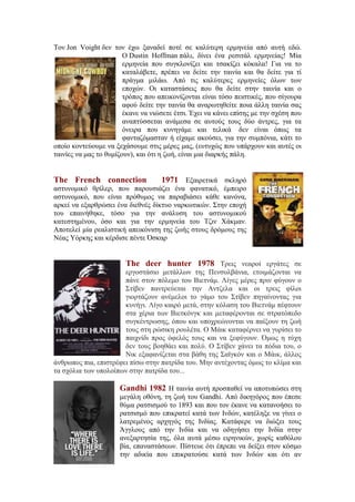 Τον Jon Voight δεν τον έχω ξαναδεί ποτέ σε καλύτερη ερμηνεία από αυτή εδώ. 
Ο Dustin Hoffman πάλι, δίνει ένα ρεσιτάλ ερμηνείας! Μία 
ερμηνεία που συγκλονίζει και τσακίζει κόκαλα! Για να το 
καταλάβετε, πρέπει να δείτε την ταινία και θα δείτε για τί 
πράγμα μιλάω. Από τις καλύτερες ερμηνείες όλων των 
εποχών. Οι καταστάσεις που θα δείτε στην ταινία και ο 
τρόπος που απεικονίζονται είναι τόσο πειστικές, που σίγουρα 
αφού δείτε την ταινία θα αναρωτηθείτε ποια άλλη ταινία σας 
έκανε να νιώσετε έτσι. Έχει να κάνει επίσης με την σχέση που 
αναπτύσσεται ανάμεσα σε αυτούς τους δύο άντρες, για τα 
όνειρα που κυνηγάμε και τελικά δεν είναι όπως τα 
φανταζόμασταν ή είχαμε ακούσει, για την συμπόνια, κάτι το 
οποίο κοντεύουμε να ξεχάσουμε στις μέρες μας, (ευτυχώς που υπάρχουν και αυτές οι 
ταινίες να μας το θυμίζουν), και ότι η ζωή, είναι μια διαρκής πάλη. 
The French connection 1971 Εξαιρετικά σκληρό 
αστυνομικό θρίλερ, που παρουσιάζει ένα φανατικό, έμπειρο 
αστυνομικό, που είναι πρόθυμος να παραβιάσει κάθε κανόνα, 
αρκεί να εξαρθρώσει ένα διεθνές δίκτυο ναρκωτικών. Στην εποχή 
του επαινήθηκε, τόσο για την ανάλυση του αστυνομικού 
κατεστημένου, όσο και για την ερμηνεία του Τζιν Χάκμαν. 
Αποτελεί μία ρεαλιστική απεικόνιση της ζωής στους δρόμους της 
Νέας Υόρκης και κέρδισε πέντε Όσκαρ 
The deer hunter 1978 Τρεις νεαροί εργάτες σε 
εργοστάσιο μετάλλων της Πενσυλβάνια, ετοιμάζονται να 
πάνε στον πόλεμο του Βιετνάμ. Λίγες μέρες πριν φύγουν ο 
Στίβεν παντρεύεται την Αντζελα και οι τρεις φίλοι 
γιορτάζουν ανέμελοι το γάμο του Στίβεν πηγαίνοντας για 
κυνήγι. Λίγο καιρό μετά, στην κόλαση του Βιετνάμ πέφτουν 
στα χέρια των Βιετκόνγκ και μεταφέρονται σε στρατόπεδο 
συγκέντρωσης, όπου και υποχρεώνονται να παίξουν τη ζωή 
τους στη ρώσικη ρουλέτα. Ο Μάικ καταφέρνει να γυρίσει το 
παιχνίδι προς όφελός τους και να ξεφύγουν. Όμως η τύχη 
δεν τους βοηθάει και πολύ. Ο Στίβεν χάνει τα πόδια του, ο 
Νικ εξαφανίζεται στα βάθη της Σαϊγκόν και ο Μάικ, άλλος 
άνθρωπος πια, επιστρέφει πίσω στην πατρίδα του. Μην αντέχοντας όμως το κλίμα και 
τα σχόλια των υπολοίπων στην πατρίδα του... 
Gandhi 1982 Η ταινία αυτή προσπαθεί να αποτυπώσει στη 
μεγάλη οθόνη, τη ζωή του Gandhi. Από δικηγόρος που έπεσε 
θύμα ρατσισμού το 1893 και που τον έκανε να κατανοήσει το 
ρατσισμό που επικρατεί κατά των Ινδών, κατέληξε να γίνει ο 
λατρεμένος αρχηγός της Ινδίας. Κατάφερε να διώξει τους 
Άγγλους από την Ινδία και να οδηγήσει την Ινδία στην 
ανεξαρτησία της, όλα αυτά μέσω ειρηνικών, χωρίς καθόλου 
βία, επαναστάσεων. Πίστευε ότι έπρεπε να δείξει στον κόσμο 
την αδικία που επικρατούσε κατά των Ινδών και ότι αν 
 