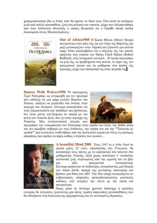 χρησιμοποιούσαν βία οι Ινδοί, τότε θα έχαναν το δίκιο τους. Όλα αυτά τα κατάφερε 
μετά από πολλή προσπάθεια, ζωή στη φυλακή και νηστεία, μέχρι που δολοφονήθηκε 
από έναν Ινδουιστή εθνικιστή, ο οποίος θεωρούσε ότι ο Gandhi έδωσε πολλά 
δικαιώματα στους Μουσουλμάνους 
Out of Africa1985 Η Karen Blixen (Meryl Streep) 
παντρεύεται έναν φίλο της για τον τίτλο της Βαρώνης και 
μαζί μετακομίζουν στην Αφρική και ξεκινούν μια φυτεία 
καφέ. Όταν καταλαβαίνει ότι ο σύζυγός της την απατά, 
αφήνεται στη γοητεία του Denys Finch Hatton (Robert 
Redford), ενός δυναμικού κυνηγού... Η ταινία περιγράφει 
τη ζωή της, τα προβλήματα στη φυτεία, το γάμο της, τον 
πραγματικό έρωτα και τα μαθήματα στα παιδιά της 
περιοχής, μέχρι την επιστροφή της στην πατρίδα της. 
Dances With Wolves1990 "Ο υπολοχαγός 
Τζων Ντάνμπαρ, ως ανταμοιβή για τον ηρωισμό 
που επέδειξε σε μια μάχη μεταξύ Βορείων και 
Νοτίων, επιλέγει να μετατεθεί στα δυτικά, στην 
περιοχή των συνόρων. Σύντομα ανακαλύπτει ότι 
στην απεραντοσύνη των πεδιάδων που βρίσκεται, 
δεν είναι μόνος του.Έρχεται σε επαφή με την 
φυλή των Λακότα Σιού, που ζεί στην περιοχή της 
Ντακότα. Μια συγκλονιστική ιστορία που 
περιγράφει την ενσωμάτωση του Ντάνμπαρ στην ομάδα των Σιού, την βαθιά φιλία 
και τον αμοιβαίο σεβασμό με τους Ινδιάνους, την αγάπη του για την ""Στέκεται με 
γροθιά"" μια λευκή που υιοθετήθηκε από την φυλή πολύ μικρή και τέλος τις κρίσιμες 
αποφάσεις που πρέπει να πάρει καθώς ο στρατός των λευκών... 
A beautiful Mind 2001 Έτος 1947 κι ο John Nash σε 
ηλικία μόλις 22 ετών, σπουδαστής στο Princeton, θα 
καταπλήξει τους πάντες με το εκπληκτικό του ταλέντο στα 
μαθηματικά. Ευφυής, αλλά χωρίς ικανότητα ν’ αναπτύξει 
κοινωνική ζωή, κυριευμένος από την εμμονή του να βρει 
μια ιδέα πραγματικά νεωτεριστική. 
Σύντομα προάγεται σε διδάκτορα, ανατρέποντας μια θεωρία 
του Adam Smith, πατέρα της μοντέρνας οικονομίας και 
βρίσκει μια θέση στο MIT. Την ίδια εποχή συνεργάζεται σε 
κυβερνητικές υπηρεσίες αποκωδικοποιώντας μυστικούς 
κώδικες, ενώ γνωρίζει την Alicia με την οποία και 
παντρεύεται. 
Όμως μέσα σε σύντομο χρονικό διάστημα η περίοδος 
ευτυχίας θα τελειώσει, ξεκινώντας μια άλλη, γεμάτη παρανοϊκές ψευδαισθήσεις που 
θα οδηγήσουν στη διάγνωση της σχιζοφρένειας και σε εκτεταμένες θεραπείες. 
 