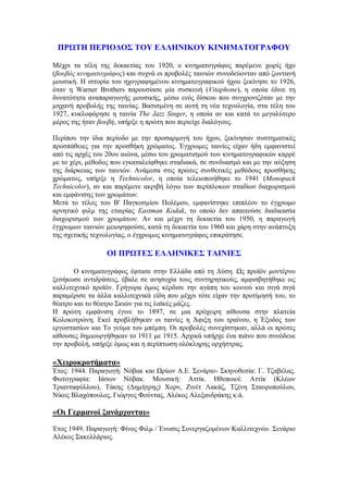 ΠΡΩΤΗ ΠΕΡΙΟΔΟΣ ΤΟΥ ΕΛΛΗΝΙΚΟΥ ΚΙΝΗΜΑΤΟΓΡΑΦΟΥ 
Μέχρι τα τέλη της δεκαετίας του 1920, ο κινηματογράφος παρέμενε χωρίς ήχο 
(βουβός κινηματογράφος) και συχνά οι προβολές ταινιών συνοδεύονταν από ζωντανή 
μουσική. Η ιστορία του ηχογραφημένου κινηματογραφικού ήχου ξεκίνησε το 1926, 
όταν η Warner Brothers παρουσίασε μία συσκευή (Vitaphone), η οποία έδινε τη 
δυνατότητα αναπαραγωγής μουσικής, μέσω ενός δίσκου που συγχρονιζόταν με την 
μηχανή προβολής της ταινίας. Βασισμένη σε αυτή τη νέα τεχνολογία, στα τέλη του 
1927, κυκλοφόρησε η ταινία The Jazz Singer, η οποία αν και κατά το μεγαλύτερο 
μέρος της ήταν βουβή, υπήρξε η πρώτη που περιείχε διαλόγους. 
Περίπου την ίδια περίοδο με την προσαρμογή του ήχου, ξεκίνησαν συστηματικές 
προσπάθειες για την προσθήκη χρώματος. Έγχρωμες ταινίες είχαν ήδη εμφανιστεί 
από τις αρχές του 20ου αιώνα, μέσω του χρωματισμού των κινηματογραφικών καρρέ 
με το χέρι, μέθοδος που εγκαταλείφθηκε σταδιακά, σε συνδυασμό και με την αύξηση 
της διάρκειας των ταινιών. Ανάμεσα στις πρώτες συνθετικές μεθόδους προσθήκης 
χρώματος, υπήρξε η Technicolor, η οποία τελειοποιήθηκε το 1941 (Monopack 
Technicolor), αν και παρέμενε ακριβή λόγω των περίπλοκων σταδίων διαχωρισμού 
και εμφάνισης των χρωμάτων. 
Μετά το τέλος του Β' Παγκοσμίου Πολέμου, εμφανίστηκε επιπλέον το έγχρωμο 
αρνητικό φιλμ της εταιρίας Eastman Kodak, το οποίο δεν απαιτούσε διαδικασία 
διαχωρισμού των χρωμάτων. Αν και μέχρι τη δεκαετία του 1950, η παραγωγή 
έγχρωμων ταινιών μειοψηφούσε, κατά τη δεκαετία του 1960 και χάρη στην ανάπτυξη 
της σχετικής τεχνολογίας, ο έγχρωμος κινηματογράφος επικράτησε. 
OΙ ΠΡΩΤΕΣ ΕΛΛΗΝΙΚΕΣ ΤΑΙΝΙΕΣ 
Ο κινηματογράφος έφτασε στην Ελλάδα από τη Δύση. Ως προϊόν μοντέρνο 
ξεσήκωσε αντιδράσεις, έβαλε σε ανησυχία τους συντηρητικούς, αμφισβητήθηκε ως 
καλλιτεχνικό προϊόν. Γρήγορα όμως κέρδισε την αγάπη του κοινού και σιγά σιγά 
παραμέρισε τα άλλα καλλιτεχνικά είδη που μέχρι τότε είχαν την προτίμησή του, το 
θέατρο και το θέατρο Σκιών για τις λαϊκές μάζες. 
Η πρώτη εμφάνιση έγινε το 1897, σε μια πρόχειρη αίθουσα στην πλατεία 
Κολοκοτρώνη. Εκεί προβλήθηκαν οι ταινίες η Άφιξη του τραίνου, η Έξοδος των 
εργοστασίων και Το γεύμα του μπέμπη. Οι προβολές συνεχίστηκαν, αλλά οι πρώτες 
αίθουσες δημιουργήθηκαν το 1911 με 1915. Αρχικά υπήρχε ένα πιάνο που συνόδευε 
την προβολή, υπήρξε όμως και η περίπτωση ολόκληρης ορχήστρας. 
«Χειροκροτήματα» 
Έτος: 1944. Παραγωγή: Νόβακ και Ωρίων Α.Ε. Σενάριο- Σκηνοθεσία: Γ. Τζαβέλας. 
Φωτογραφία: Ιάσων Νόβακ. Μουσική: Αττίκ. Ηθοποιοί: Αττίκ (Κλέων 
Τριανταφύλλου), Τάκης (Δημήτρης) Χορν, Ζινέτ Λακάζ, Τζένη Σταυροπούλου, 
Νίκος Βλαχόπουλος, Γιώργος Φούντας, Αλέκος Αλεξανδράκης κ.ά. 
«Οι Γερμανοί ξανάρχονται» 
Έτος 1949. Παραγωγή: Φίνος Φιλμ / Ένωσις Συνεργαζομένων Καλλιτεχνών. Σενάριο 
Αλέκος Σακελλάριος. 
 