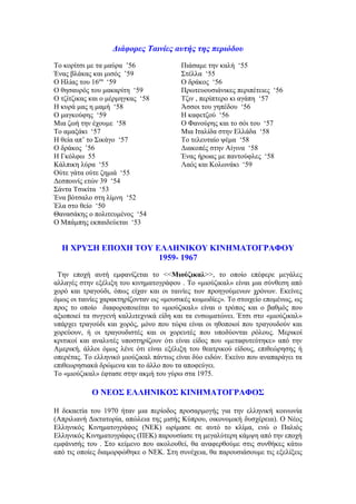 Διάφορες Ταινίες αυτής της περιόδου 
Το κορίτσι με τα μαύρα ’56 
Ένας βλάκας και μισός ’59 
Ο Ηλίας του 16ου ‘59 
Ο θησαυρός του μακαρίτη ‘59 
Ο τζίτζικας και ο μέρμηγκας ‘58 
Η κυρά μας η μαμή ‘58 
Ο μαγκούφης ‘59 
Μια ζωή την έχουμε ‘58 
Το αμαξάκι ‘57 
Η θεία απ’ το Σικάγο ‘57 
Ο δράκος ’56 
Η Γκόλφω 55 
Κάλπικη λύρα ‘55 
Ούτε γάτα ούτε ζημιά ‘55 
Δεσποινίς ετών 39 ‘54 
Σάντα Τσικίτα ‘53 
Ένα βότσαλο στη λίμνη ‘52 
Έλα στο θείο ‘50 
Θανασάκης ο πολιτευμένος ‘54 
Ο Μπάμπης εκπαιδεύεται ‘53 
Πιάσαμε την καλή ‘55 
Στέλλα ‘55 
Ο δράκος ‘56 
Πρωτευουσιάνικες περιπέτειες ‘56 
Τζιν , περίπτερο κι αγάπη ‘57 
Άσσοι του γηπέδου ‘56 
Η καφετζού ‘56 
Ο Φανούρης και το σόι του ‘57 
Μια Ιταλίδα στην Ελλάδα ‘58 
Το τελευταίο ψέμα ‘58 
Διακοπές στην Αίγινα ‘58 
Ένας ήρωας με παντούφλες ‘58 
Λαός και Κολωνάκι ‘59 
Η ΧΡΥΣΗ ΕΠΟΧΗ ΤΟΥ ΕΛΛΗΝΙΚΟΥ ΚΙΝΗΜΑΤΟΓΡΑΦΟΥ 
1959- 1967 
Την εποχή αυτή εμφανίζεται το <<Μιούζικαλ>>, το οποίο επέφερε μεγάλες 
αλλαγές στην εξέλιξη του κινηματογράφου . Το «μιούζικαλ» είναι μια σύνθεση από 
χορό και τραγούδι, όπως είχαν και οι ταινίες των προηγούμενων χρόνων. Εκείνες 
όμως οι ταινίες χαρακτηρίζονταν ως «μουσικές κωμωδίες». Το στοιχείο επομένως, ως 
προς το οποίο διαφοροποιείται το «μιούζικαλ» είναι ο τρόπος και ο βαθμός που 
αξιοποιεί τα συγγενή καλλιτεχνικά είδη και τα ενσωματώνει. Έτσι στο «μιούζικαλ» 
υπάρχει τραγούδι και χορός, μόνο που τώρα είναι οι ηθοποιοί που τραγουδούν και 
χορεύουν, ή οι τραγουδιστές και οι χορευτές που υποδύονται ρόλους. Μερικοί 
κριτικοί και αναλυτές υποστηρίζουν ότι είναι είδος που «μεταφυτεύτηκε» από την 
Αμερική, άλλοι όμως λένε ότι είναι εξέλιξη του θεατρικού είδους, επιθεώρησης ή 
οπερέτας. Το ελληνικό μιούζικαλ πάντως είναι δύο ειδών. Εκείνο που αναπαράγει τα 
επιθεωρησιακά δρώμενα και το άλλο που τα αποφεύγει. 
Το «μιούζικαλ» έφτασε στην ακμή του γύρω στα 1975. 
Ο ΝΕΟΣ ΕΛΛΗΝΙΚΟΣ ΚΙΝΗΜΑΤΟΓΡΑΦΟΣ 
Η δεκαετία του 1970 ήταν μια περίοδος προσαρμογής για την ελληνική κοινωνία 
(Απριλιανή Δικτατορία, απώλεια της μισής Κύπρου, οικονομική δυσχέρεια). Ο Νέος 
Ελληνικός Κινηματογράφος (ΝΕΚ) ωρίμασε σε αυτό το κλίμα, ενώ ο Παλιός 
Ελληνικός Κινηματογράφος (ΠΕΚ) παρουσίασε τη μεγαλύτερη κάμψη από την εποχή 
εμφάνισής του . Στο κείμενο που ακολουθεί, θα αναφερθούμε στις συνθήκες κάτω 
από τις οποίες διαμορφώθηκε ο ΝΕΚ. Στη συνέχεια, θα παρουσιάσουμε τις εξελίξεις 
 