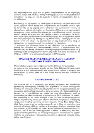 που σημειώθηκαν στο χώρο του ελληνικού κινηματογράφου και τις κυριότερες 
διαφορές μεταξύ ΠΕΚ και ΝΕΚ. Τέλος, θα περιγραφεί ο ρόλος των σημαντικότερων 
σκηνοθετών της περιόδου και θα αναλυθεί η ταινία «Αναπαράσταση» του Θ. 
Αγγελόπουλου. 
Η ανάπτυξη της τηλεόρασης, το 1966 άρχισε να λειτουργεί το πρώτο τηλεοπτικό 
δίκτυο, έφερε τη κάθετη πτώση στον κινηματογράφο. Τα τηλεοπτικά κανάλια είχαν 
τη δυνατότητα με τις μαζικές αγορές ελληνικών και αμερικάνικων ταινιών, να 
εξασφαλίσουν τεράστια κέρδη μέσω των διαφημίσεων.Ο θεατής του κινηματογράφου 
μετατράπηκε σε ένα πρόθυμο θεατή έτοιμο να καταναλώσει από το σπίτι του «τον 
ωκεανό εικόνων και ήχων» που του προσέφερε δωρεάν η τηλεόραση. Οι θεατές 
αυτοί, ήταν κυρίως οι οικονομικοί εσωτερικοί πρόσφυγες που κατέφυγαν στη βόρεια 
και δυτική περιφέρεια της Αττικής και της Θεσσαλονίκης. Υποστηρίζεται ότι, εάν 
έμεναν κοντά στο κέντρο της πρωτεύουσας και της συμπρωτεύουσας ίσως να 
προτιμούσαν την κινηματογραφική ψυχαγωγία από την τηλεοπτική. 
Η προτίμηση του ελληνικού κοινού για την τηλεόραση είχε ως αποτέλεσμα τη 
μείωση των εισιτηρίων στις κινηματογραφικές αίθουσες. Η σημαντικότερη όμως 
επίπτωση από την πτώση των εσόδων των κινηματογραφικών αιθουσών ήταν και η 
ανάλογη μείωση των παραγόμενων ταινιών. Η μείωση αυτή έγινε σταδιακά από το 
1972 έως το 1975, για να πέσει κατακόρυφα από το 1976 και μετά. 
ΒΑΣΙΚΕΣ ΔΙΑΦΟΡΕΣ ΜΕΤΑΞΥ ΠΑΛΑΙΟΥ ΚΑΙ ΝΕΟΥ 
ΕΛΛΗΝΙΚΟΥ ΚΙΝΗΜΑΤΟΓΡΑΦΟΥ 
Οι βασικές διαφορές που παρουσιάζονται στον Νέο Ελληνικό Κινηματογράφο 
σε σχέση με την προηγούμενη περίοδο και τον Παλιό Ελληνικό Κινηματογράφο 
εστιάζονται α. στον τρόπο παραγωγής των ταινιών, β. στη γλώσσα, γ. στο κοινό που 
παρακολουθεί τις ταινίες, αλλά και δ. στα θέματα και στα είδη που επιλέγουν οι 
σκηνοθέτες. 
ΤΡΟΠΟΣ ΠΑΡΑΓΩΓΗΣ 
Στη δεκαετία του 70, οι παραγωγές ήταν κυρίως ανεξάρτητες και αποτελούσαν 
προσπάθειες καλλιτεχνικής έκφρασης των σκηνοθετών, οι οποίοι αναλάμβαναν 
συνήθως την οικονομική ευθύνη και επωμίζονταν και την ενδεχόμενη αποτυχία. (αν 
και αρκετές φορές υπήρχαν οι μαικήνες παραγωγοί, όπως ο Γ. Παπαλιός) Επίσης, η 
διανομή και η εκμετάλλευση της ταινίας δεν ήταν εξασφαλισμένη, αφού οι 
χρηματοδότες ασχολιόντουσαν μόνο με την παραγωγή. Μετά το γύρισμα της ταινίας, 
την παρουσίασή της σε κάποιο Φεστιβάλ, ή στο κύκλωμα των κινηματογραφικών 
λεσχών, το μέλλον της ταινίας ήταν αβέβαιο. Στον ΠΕΚ, οι εμπορικές επιτυχίες της 
εποχής ήταν συνήθως παραγωγές μεγάλων εταιρειών (Φίνος Φίλμ, Τζέημ Πάρις, 
κλπ), όπου ο παραγωγός της ταινίας αποφάσιζε για το θέμα, το σκηνοθέτη, τους 
γνωστούς ηθοποιούς, αλλά και για όλες τις λεπτομέρειες. Ο χώρος γυρισμάτων ήταν 
πανομοιότυπος σχεδόν για όλες τις ταινίες, και τα γυρίσματα πραγματοποιούνταν σε 
στούντιο, ενώ το ντεκόρ επαναλαμβανόταν. Αντίθετα, οι σκηνοθέτες του ΝΕΚ 
εγκατέλειψαν τους στεγανούς και τυποποιημένους χώρους των στούντιο και άρχισαν 
σταδιακά να χρησιμοποιούν πραγματικά, εσωτερικά ή εξωτερικά κτίσματα, τοπία, 
πόλεις ή και δρόμους. 
 