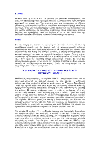 Γλώσσα 
Ο ΝΕΚ κατά τη δεκαετία του ’70 εμφάνισε μια γλωσσική ποικιλομορφία, που 
οφειλόταν στο γεγονός ότι οι δημιουργοί ήταν πιο «ελεύθεροι» κατά τη σύλληψη και 
κατασκευή των ταινιών τους. Έτσι, αντικατέστησαν την τυποποιημένη και εύληπτη 
γλώσσα της προηγούμενης περιόδου με μια γλώσσα καινοτόμα, ανήσυχη, πρωτότυπη 
και νεαρή. Ήταν μια κινηματογραφική γλώσσα αφυπνιστική των συνειδήσεων και 
της υψηλής απόλαυσης. Οι σκηνοθέτες αναζήτησαν νέους στιλιστικούς τρόπους 
έκφρασης και προσέγγισης τόσο των θεμάτων αλλά και του κοινού που είχε 
συνηθίσει να ανταποκρίνεται στις «εμπορικές συσκευασίες» των ταινιών . 
Κοινό 
Βασικός στόχος των ταινιών της προηγούμενης δεκαετίας ήταν η προσέλκυση 
μεγαλύτερου κοινού, που θα έφευγε από τις κινηματογραφικές αίθουσες 
ευχαριστημένο και χωρίς ίχνος προβληματισμού. Η επικράτηση του «happy end» 
δημιουργούσε στο θεατή ένα αίσθημα ευφορίας, ο οποίος αντιλαμβανόταν τον 
κινηματογράφο ως ένα μέσο για την απλή κατανάλωση εικόνων. Αυτή η στάση, 
σύμφωνα με τη Σωτηροπούλου αποτελούσε τη γενικότερη εικόνα της περιόδου όπου 
«(…) στον τομέα της διανόησης υπήρχε καθολικότερη ένδεια.». Το κοινό την 
επόμενη δεκαετία μοιάζει σαν να «ξυπνά σιγά-σιγά από ένα λήθαργο». Είναι νεανικό, 
σκεπτόμενο, προβληματισμένο και κυρίως έτοιμο να ενεργοποιηθεί και να 
συμμετάσχει στα όσα διαδραματίζονταν 
ΣΥΓΧΡΟΝΟΣ ΕΛΛΗΝΙΚΟΣ ΚΙΝΗΜΑΤΟΓΡΑΦΟΣ 
ΠΕΡΙΟΔΟΥ 1990-2011 
Ο ελληνικός κινηματογράφος την περίοδο 1990-2011 επηρεάστηκε έντονα από το 
οικονομικό-κοινωνικό και πολιτικό πλαίσιο της τότε εποχής. Η κυβέρνηση 
πολιτεύτηκε μέσα στο διεθνές κλίμα της κατάρρευσης του Υπαρκτού Σοσιαλισμού 
.Κατά την τριετία 1990-1993 στον τομέα της οικονομικής ιδιαίτερα πολιτικής 
προχώρησαν σημαντικές διαρθρωτικές αλλαγές προς την κατεύθυνση της μείωσης 
του κράτους. Η εκάστοτε κυβέρνηση παρά τις τεράστιες αντιδράσεις, τόσο της 
αντιπολίτευσης όσο και κάποιας αμφισβήτησης ήταν η πρώτη ελληνική κυβέρνηση 
μετά το δεύτερο παγκόσμιο πόλεμο .Αν και διαφορετικός τομέας ο πολιτικός από τον 
καλλιτεχνικό είναι αυτόματοι αλλυλένδετοι αφού επηρεάζει ο ένας άμεσα τον άλλον. 
Την περίοδο 1990-1993 εμφανίζεται έντονη η διαφοροποίηση των θεμάτων των 
κινηματογραφικών ταινιών. Έτσι την θέση των κωμωδιών και δραματικών ταινιών 
αντικαθιστούν οι κοινωνικές και πολιτικές και αυτό βασίζεται στη μείωση του 
αριθμού των εργαζομένων στον δημόσιο και ιδιωτικό τομέα το 1992-1993. 
Την περίοδο 11 Ιουνίου 1991 , στη Σύνοδο Κορυφής των Ευρωπαϊκών Κοινοτήτων 
που πραγματοποιήθηκε στο Μάαστριχτ, η Ελλάδα πέτυχε την είσοδό της στην 
Δυτικοευρωπαϊκή Ένωση. Το αποτέλεσμα της Συνόδου αυτής ήταν σε μεγάλο βαθμό 
σημαντική τόσο στο πολιτικό προσκήνιο όσο και στις νέες κινηματογραφικές 
παραγωγές της εποχής. Επηρεάστηκαν έντονα από την είσοδο της Ελλάδας στην 
Δυτικοευρωπαϊκή Ένωση διότι οι σεναριογράφοι των ταινιών άρχισαν να αποπνέουν 
νέες ιδέες και αντιλήψεις τόσο σε προσωπικό επίπεδο όσο και σε επαγγελματικό. 
Επιπρόσθετα τα έργα τους απευθύνονταν πλέον σε ευρύ κοινό διότι το θέμα αυτό 
 