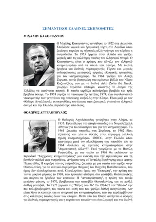 ΣΗΜΑΝΤΙΚΟΙ ΕΛΛΗΝΕΣ ΣΚΗΝΟΘΕΤΕΣ 
ΜΙΧΑΛΗΣ ΚΑΚΟΓΙΑΝΝΗΣ 
Ο Μιχάλης Κακογιάννης γεννήθηκε το 1922 στη Λεμεσσό. 
Σπούδασε νομικά και δραματική τέχνη στο Λονδίνο όπου 
ξεκίνησε καριέρα ως ηθοποιός αλλά γρήγορα τον κέρδισε η 
σκηνοθεσία. Το 1953 έρχεται στην ελλάδα και γυρίζει 
μερικές απο τις καλύτερες ταινίες του ελληνικού σινεμά. Ο 
Κακογιάννης είναι ο πρώτος που έβγαλε τον ελληνικό 
κινηματογράφο από τα στενά του σύνορα. Με διεθνή 
βραβεία και διεθνείς συμπαραγωγές. Γύρισε και μερικές 
ενδιαφέρουσες μεταφορές αρχαίας ελληνικής τραγωδίας 
για τον κινηματογράφο. Το 1964 γυρίζει τον Αλέξη 
Ζορμπά, ταινία βασισμένη στο ομώνυμο βιβλίο του Νίκου 
Καζαντζάκη, που με το διεθνή τίτλο Zorba the Greek, 
γνωρίζει τεράστια επιτυχία, κάνοντας το όνομα της 
Ελλάδας να ακούγεται παντού. Η ταινία κερδίζει πολυάριθμα βραβεία και τρία 
βραβεία όσκαρ. Το 1974 γυρίζει το ντοκυμαντέρ Αττίλας 1974, ένα συγκλονιστικό 
ντοκυμαντέρ των γεγονότων της τούρκικης εισβολής στην Κύπρο. Είναι μαζί με τον 
Θόδωρο Αγγελόπουλο οι σκηνοθέτες που έκαναν στο εξωτερικό, γνωστό το ελληνικό 
σινεμά και την Ελλάδα, περισσότερο από όλους. 
ΘΟΔΩΡΟΣ ΑΓΓΕΛΟΠΟΥΛΟΣ 
Ο Θόδωρος Αγγελόπουλος γεννήθηκε στην Αθήνα, το 
1935. Εγκατέλειψε στο πτυχίο σπουδές στη Νομική Σχολή 
Αθηνών για το ενδιαφέρον του για τον κινηματογράφο. Το 
1961 ξεκινάει σπουδές στη Σορβόνη, το 1962 δίνει 
εξετάσεις και γίνεται δεκτός στην περίφημη γαλλική 
σχολή κινηματογράφου, IDHEC. Στην Ελλάδα όπου 
επιστρέφει μετά την ολοκλήρωση των σπουδών του το 
1964 δουλεύει ως κριτικός κινηματογράφου στην 
"Δημοκρατική αλλαγή". Εκεί γνωρίζεται με το Βασίλη 
Ραφαηλίδη, με τον οποίο το 1969 θα εκδώσουν το 
περιοδικό "Σύγχρονος κινηματογράφος" μια έκδοση που την αγκαλιάζουν και τη 
βοηθούν πολλοί νέοι σκηνοθέτες. Ανάμεσα τους ο Παντελής Βούλγαρης και ο Λάκης 
Παπαστάθης Η καριέρα του ως σκηνοθέτης, ξεκινάει με μια ταινία που γυρίζει στην 
Θεσσαλονίκη, για το νεανικό συγκρότημα Φόρμινξ του Βαγγέλη Παπαθανασίου, που 
όμως δεν ολοκληρώνεται ποτέ. Ολοκληρώνει όμως την "Εκπομπή", την πρώτη του 
ταινία μικρού μήκους το 1968, που προκαλεί αίσθηση στο φεστιβάλ Θεσσαλονίκης 
και παίρνει το βραβείο των κριτικών. Η "Αναπαράσταση", η πρώτη του ταινία 
μεγάλου μήκους το 1970, βραβεύεται στο φεστιβάλ Θεσσαλονίκης και σε πολλά 
διεθνή φεστιβάλ. Το 1972 γυρνάει τις "Μέρες του 36" Tο 1974-75 τον "Θίασο" την 
πιο πολυβραβευμένη του ταινία και αυτή που του χαρίζει διεθνή αναγνώριση. Δεν 
είναι λίγοι οι κριτικοί και οι ιστορικοί του κινηματογράφου, που την περιλαμβάνουν 
στις καλύτερες ταινίες όλων των εποχών. Μετά από τον Θίασο ανοίγεται ο δρόμος 
για διεθνείς συμπαραγωγές και η πορεία των ταινιών του είναι λαμπρή και στα διεθνή 
 