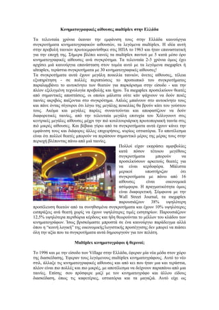 Κινηματογραφικές αίθουσες multiplex στην Ελλάδα 
Τα τελευταία χρόνια έκαναν την εμφάνιση τους στην Ελλάδα καινούργια 
συγκροτήματα κινηματογραφικών αιθουσών, τα λεγόμενα multiplex. Η ιδέα αυτή 
στην προβολή ταινιών πρωτοεμφανίσθηκε στις ΗΠΑ το 1963 και ήταν επαναστατική 
για την εποχή της. Σήμερα βλέπει κανείς τα multiplex παντού με 5 κατά μέσο όρο 
κινηματογραφικές αίθουσες ανά συγκρότημα. Τα τελευταία 2-3 χρόνια όμως έχει 
αρχίσει μιά καινούργια επανάσταση στον τομέα αυτό με τα λεγόμενα megaplex ή 
ultraplex, τεράστια συγκροτήματα με 30 κινηματογραφικές αίθουσες! 
Τα συγκροτήματα αυτά έχουν μεγάλη ποικιλία ταινιών, άνετες αίθουσες, τέλεια 
εξυπηρέτηση - σε πολλές περιπτώσεις το προσωπικό του συγκροτήματος 
παραλαμβάνει το αυτοκίνητο των θεατών για παρκάρισμα στην είσοδο - και την 
πλέον εξελιγμένη τεχνολογία προβολής και ήχου. Τα megaplex προσελκύουν θεατές 
από σημαντικές αποστάσεις, οι οποίοι μάλιστα ούτε κάν ψάχνουν να δούν ποιές 
ταινίες ακριβώς παίζονται στο συγκρότημα. Απλώς μπαίνουν στο αυτοκίνητο τους 
και πάνε όντας σίγουροι ότι λόγω της μεγάλης ποικιλίας θα βρούν κάτι του γούστου 
τους. Ακόμα και μεγάλες παρέες συναντούνται και αποφασίζουν να δούν 
διαφορετικές ταινίες, από την τελευταία μεγάλη επιτυχία του Χόλυγουντ στις 
κεντρικές μεγάλες αίθουσες μέχρι την πιό κουλτουριάρικη πρωτοποριακή ταινία στις 
πιό μικρές αίθουσες. Και βέβαια γύρω από τα συγκροτήματα αυτά έχουν κάνει την 
εμφάνιση τους και διάφορες άλλες επιχειρήσεις, κυρίως εστιατόρια. Το αποτέλεσμα 
είναι ότι πολλοί θεατές μπορούν να περάσουν σημαντικό μέρος της μέρας τους στην 
περιοχή βλέποντας πάνω από μιά ταινίες. 
Πολλοί είχαν εκφράσει αμφιβολίες 
κατά πόσον τέτοιου μεγέθους 
συγκροτήματα μπορούν να 
προσελκύσουν αρκετούς θεατές για 
να είναι κερδοφόρα. Μάλιστα 
μερικοί υποστήριζαν ότι 
συγκροτήματα με πάνω από 16 
αίθουσες είναι οικονομικά 
ασύμφορα. Η πραγματικότητα όμως 
είναι διαφορετική. Σύμφωνα με την 
Wall Street Journal, τα megaplex 
παρουσιάζουν 38% υψηλότερη 
προσέλευση θεατών από τα συνηθισμένα συγκροτήματα και έχουν 10% υψηλότερες 
εισπράξεις ανά θεατή χωρίς να έχουν υψηλότερες τιμές εισητηρίων. Παρουσιάζουν 
12,5% υψηλότερα περιθώρια κέρδους και ήδη θεωρούνται το μέλλον του κλάδου των 
κινηματογράφων. Ίσως βρισκόμαστε μπροστά σε ένα καινούργιο παράδειγμα αλλά 
όπου η “κοινή λογική” της οικονομικής/λογιστικής προσέγγισης δεν μπορεί να πιάσει 
όλη την αξία που τα συγκροτήματα αυτά δημιουργούν για τον πελάτη. 
Multiplex κινηματογράφοι ή θερινοί; 
Το 1996 και με την είσοδο των Village στην Ελλάδα, έφεραν μία νέα μόδα στον χώρο 
της διασκέδασης. Έφεραν τους λεγόμενους multiplex κινηματογράφους. Αυτό το νέο 
στιλ, άλλαξε τις κινηματογραφικές αίθουσες και από κει που ήταν μια και τεράστια, 
πλέον είναι πιο πολλές και πιο μικρές, με αποτέλεσμα να δείχνουν παραπάνω από μια 
ταινίες. Επίσης σου πρόσφερε μαζί με τον κινηματογράφο και άλλου είδους 
διασκέδαση, όπως τις καφετέριες, εστιατόρια και τα μαγαζιά. Αυτό είχε ως 
 