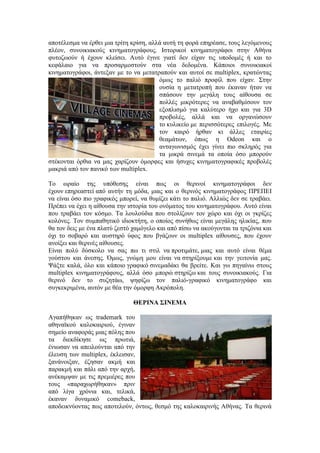 αποτέλεσμα να έρθει μια τρίτη κρίση, αλλά αυτή τη φορά επηρέασε, τους λεγόμενους 
πλέον, συνοικιακούς κινηματογράφους. Ιστορικοί κινηματογράφοι στην Αθήνα 
φυτοζωούν ή έχουν κλείσει. Αυτό έγινε γιατί δεν είχαν τις υποδομές ή και το 
κεφάλαιο για να προσαρμοστούν στα νέα δεδομένα. Κάποιοι συνοικιακοί 
κινηματογράφοι, άντεξαν με το να μετατραπούν και αυτοί σε multiplex, κρατώντας 
όμως το παλιό προφίλ που είχαν. Στην 
ουσία η μετατροπή που έκαναν ήταν να 
σπάσουν την μεγάλη τους αίθουσα σε 
πολλές μικρότερες να αναβαθμίσουν τον 
εξοπλισμό για καλύτερο ήχο και για 3D 
προβολές, αλλά και να οργανώσουν 
το κυλικείο με περισσότερες επιλογές. Με 
τον καιρό ήρθαν κι άλλες εταιρίες 
θεαμάτων, όπως η Odeon και ο 
ανταγωνισμός έχει γίνει πιο σκληρός για 
τα μικρά σινεμά τα οποία όσο μπορούν 
στέκονται όρθια να μας χαρίζουν όμορφες και ήσυχες κινηματογραφικές προβολές 
μακριά από τον πανικό των multiplex. 
Το ωραίο της υπόθεσης είναι πως οι θερινοί κινηματογράφοι δεν 
έχουν επηρεαστεί από αυτήν τη μόδα, μιας και ο θερινός κινηματογράφος ΠΡΕΠΕΙ 
να είναι όσο πιο γραφικός μπορεί, να θυμίζει κάτι το παλιό. Αλλιώς δεν σε τραβάει. 
Πρέπει να έχει η αίθουσα την ιστορία του ονόματος του κινηματογράφου. Αυτό είναι 
που τραβάει τον κόσμο. Τα λουλούδια που στολίζουν τον χώρο και όχι οι γκρίζες 
κολόνες. Τον συμπαθητικό ιδιοκτήτη, ο οποίος συνήθως είναι μεγάλης ηλικίας, που 
θα τον δεις με ένα πλατύ ζεστό χαμόγελο και από πίσω να ακούγονται τα τριζόνια και 
όχι το σοβαρό και αυστηρό ύφος που βγάζουν οι multiplex αίθουσες, που έχουν 
ανοίξει και θερινές αίθουσες. 
Είναι πολύ δύσκολο να σας πω τι στιλ να προτιμάτε, μιας και αυτό είναι θέμα 
γούστου και άνεσης. Όμως, γνώμη μου είναι να στηρίξουμε και την γειτονία μας. 
Ψάξτε καλά, όλο και κάποιο γραφικό σινεμαδάκι θα βρείτε. Και γω πηγαίνω στους 
multiplex κινηματογράφους, αλλά όσο μπορώ στηρίζω και τους συνοικιακούς. Για 
θερινό δεν το συζητάω, ψηφίζω τον παλιό-γραφικό κινηματογράφο και 
συγκεκριμένα, αυτόν με θέα την όμορφη Ακρόπολη. 
ΘΕΡΙΝΑ ΣΙΝΕΜΑ 
Αγαπήθηκαν ως trademark του 
αθηναϊκού καλοκαιριού, έγιναν 
σημείο αναφοράς μιας πόλης που 
τα διεκδίκησε ως πρωτιά, 
ένιωσαν να απειλούνται από την 
έλευση των multiplex, έκλεισαν, 
ξανάνοιξαν, έζησαν ακμή και 
παρακμή και πάλι από την αρχή, 
ανέκαμψαν με τις πρεμιέρες που 
τους «παραχωρήθηκαν» πριν 
από λίγα χρόνια και, τελικά, 
έκαναν δυναμικό comeback, 
αποδεικνύοντας πως αποτελούν, όντως, θεσμό της καλοκαιρινής Αθήνας. Τα θερινά 
 