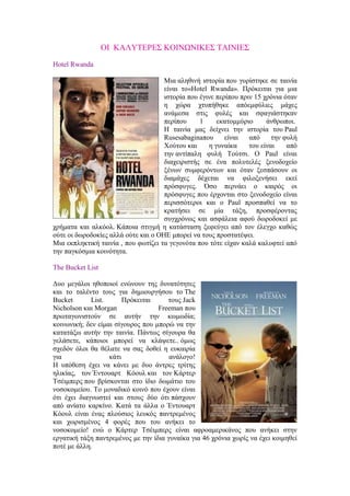ΟΙ ΚΑΛΥΤΕΡΕΣ ΚΟΙΝΩΝΙΚΕΣ ΤΑΙΝΙΕΣ 
Hotel Rwanda 
Μια αληθινή ιστορία που γυρίστηκε σε ταινία 
είναι το«Hotel Rwanda». Πρόκειται για μια 
ιστορία που έγινε περίπου πριν 15 χρόνια όταν 
η χώρα χτυπήθηκε απόεμφύλιες μάχες 
ανάμεσα στις φυλές και σφαγιάστηκαν 
περίπου 1 εκατομμύριο άνθρωποι. 
Η ταινία μας δείχνει την ιστορία του Paul 
Rusesabaginaπου είναι από την φυλή 
Χούτου και η γυναίκα του είναι από 
την αντίπαλη φυλή Τούτσι. Ο Paul είναι 
διαχειριστής σε ένα πολυτελές ξενοδοχείο 
ξένων συμφερόντων και όταν ξεσπάσουν οι 
διαμάχες δέχεται να φιλοξενήσει εκεί 
πρόσφυγες. Όσο περνάει ο καιρός οι 
πρόσφυγες που έρχονται στο ξενοδοχείο είναι 
περισσότεροι και ο Paul προσπαθεί να το 
κρατήσει σε μία τάξη, προσφέροντας 
συγχρόνως και ασφάλεια αφού δωροδοκεί με 
χρήματα και αλκόολ. Κάποια στιγμή η κατάσταση ξεφεύγει από τον έλεγχο καθώς 
ούτε οι δωροδοκίες αλλά ούτε και o ΟΗΕ μπορεί να τους προστατέψει. 
Μια εκπληκτική ταινία , που φωτίζει τα γεγονότα που τότε είχαν καλά καλυφτεί από 
την παγκόσμια κοινότητα. 
The Bucket List 
Δυο μεγάλοι ηθοποιοί ενώνουν της δυνατότητες 
και το ταλέντο τους για δημιουργήσου το The 
Bucket List. Πρόκειται τους Jack 
Nicholson και Morgan Freeman που 
πρωταγωνιστούν σε αυτήν την κωμωδία; 
κοινωνική; δεν είμαι σίγουρος που μπορώ να την 
κατατάξω αυτήν την ταινία. Πάντως σίγουρα θα 
γελάσετε, κάποιοι μπορεί να κλάψετε.. όμως 
σχεδόν όλοι θα θέλατε να σας δοθεί η ευκαιρία 
για κάτι ανάλογο! 
Η υπόθεση έχει να κάνει με δυο άντρες τρίτης 
ηλικίας, τον Έντουαρτ Κόουλ και τον Κάρτερ 
Τσέιμπερς που βρίσκονται στο ίδιο δωμάτιο του 
νοσοκομείου. Το μοναδικό κοινό που έχουν είναι 
ότι έχει διαγνωστεί και στους δύο ότι πάσχουν 
από ανίατο καρκίνο. Κατά τα άλλα ο Έντουαρτ 
Κόουλ είναι ένας πλούσιος λευκός παντρεμένος 
και χωρισμένος 4 φορές που του ανήκει το 
νοσοκομείο! ενώ ο Κάρτερ Τσέιμπερς είναι αφροαμερικάνος που ανήκει στην 
εργατική τάξη παντρεμένος με την ίδια γυναίκα για 46 χρόνια χωρίς να έχει κοιμηθεί 
ποτέ με άλλη. 
 