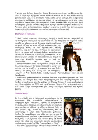 Ο κοινός τους δρόμος θα αρχίσει όταν ο Έντουαρτ ανακαλύψει μια λίστα που έχει 
κάνει ο Κάρτερ με πράγματα που θα ήθελε να κάνει ή να δει πριν πεθάνεικαι του 
φαίνεται καλή ιδέα. Τότε προσπαθεί να τον πείσει να του καλύψει όλα τα έξοδα του 
με σκοπό να ταξιδέψουν σε όλο τον κόσμο για να εκπληρώσουν αυτά που γράφει 
στην λίστα, προσθέτοντας και αφαιρώντας βέβαια διάφορα άλλα στην πορεία. Αφού 
το καταφέρει ξεκινάει ένα τρελό ταξίδι που περιέχει από επίσκεψη στις πυραμίδες της 
Αιγύπτου μέχρι αγώνες ταχύτητας αμαξιών, οδηγώντας οι ίδιοι! Όσο περνάει όμως ο 
καιρός σιγά σιγά αναθεωρούν στο τι είναι ποιο σημαντικό στην ζωή. 
The Pursuit of Happyness 
O Chris Gardner είναι ένας ταλαντούχος πωλητής ο οποίος παλεύει καθημερινά για 
να συντηρήσει οικονομικά την οικογένειά του. Τα πράγματα του έρχονται κάπως 
στραβά και κάποια στιγμή βρίσκεται χωρίς διαμέρισμα 
και χωρίς σύζυγο, μία που η σύζυγός του δεν αντέχει την 
οικονομική πίεση και τον εγκαταλείπει. Μόνος 
υπεύθυνος για τον γιο του, κυνηγάει το αμερικανικό 
όνειρο την ημέρα ενώ το βράδυ βρίσκει καταφύγιο για 
τον ίδιο και το παιδί του σε σταθμούς λεωφορείων και σε 
άσυλα απόρων. Ωστόσο δεν σταματά ούτε μία στιγμή να 
είναι ένας τρυφερός πατέρας και να τιμά την 
εμπιστοσύνη του γιού του. 
Η ταινία ουσιαστικά θέλει να περάσει το μύνημα ότι αν 
δουλέψεις σκληρά, αν δεν παραιτηθείς από το κυνήγι των 
ονείρων σου και αρπάξεις την ευκαιρία όταν σου δοθεί, 
μπορείς να γίνεις ό,τι θέλεις και να ευτυχήσεις. 
Παίζουν οι Will Smith, Jaden Smith, Thandie Newton, Brian Howe και Dan 
Castellaneta. 
Η ταινία σε σκηνοθεσία Gabriele Muccino, βασίζεται στην αληθινή ιστορία του Chris 
Gardner. Το σενάριο του Στίβεν Κόνραντ βασίζεται στα απομνημονεύματα του 
Gardner γραμμένα απο τον ίδιο μαζί με τον Quincy Troupe. Η ταινία κυκλοφόρησε 
στις 15 Δεκεμβρίου του 2006, από την Columbia Pictures. Για την ερμηνεία του, ο 
Will Smith έλαβε υποψηφιότητα για Όσκαρ καλύτερου ηθοποιού και Χρυσής 
Σφαίρα. 
Freedom Writers 
Σε ένα σχολείο που η ρατσιστική αντιμετώπιση και τα 
περιστατικά βίας αποτελούν καθημερινότητα, η 
καθηγήτρια Έριν Γκρούγουελ, έχοντας να αντιμετωπίσει 
ένα εκπαιδευτικό σύστημα που αδιαφορεί, θα προσπαθήσει 
να μετατρέψει το μάθημα της τάξης σε ζήτημα ζωής για 
τους μαθητές της. Μέσω της επικοινωνίας και της 
κατανόησης, οι μέχρι τότε "ανεπίδεκτοι μαθήσεως" 
έφηβοι, θα ανακαλύψουν την αξία της ανοχής και θα 
προσπαθήσουν να φτιάξουν τις κατεστραμμένες ζωές τους, 
αλλάζοντας ολοκληρωτικά τον κόσμο τους. Η ταινία 
ανηκει στο είδος των κοινωνικών ταινιών και βασίζεται 
στο διάσημο μπεστ-σέλερ"The Freedom Writers Diary" . 
H δυο φορές βραβευμένη με Όσκαρ Χίλαρι Σουάνκ και ο 
 