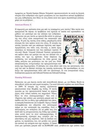 τιμημένος με Χρυσή Σφαίρα Πάτρικ Ντέμπσεϊ, πρωταγωνιστούν σε αυτή τη δυνατή 
ιστορία νέων ανθρώπων που έχουν μεγαλώσει σε ένα επικίνδυνο αστικό περιβάλλον 
και μιας καθηγήτριας που θέλει να τους δώσει αυτό που έχουν περισσότερο ανάγκη: 
χώρο για να μιλήσουν. 
American History X 
Η σημερινή μου πρόταση είναι μια από τις αγαπημένες μου ταινίες! Μια ταινία που 
πραγματικά θα έπρεπε να προβάλετε στα σχολεία σε παιδιά που προσπαθούν να 
μάθουν τον ρατσισμό και την ισότητα των ανθρώπων. 
Πρόκειται για μια ταινία με αρκετή βία αλλά το μήνυμα 
της στο τέλος είναι σοκαριστικό και κατανοητό από 
όλους. Η ροή της ταινίας είναι κάπως μπερδεμένη αλλά 
σίγουρα δεν σου αφήνει κενά στο τέλος. Η ιστορία της 
ταινίας ξεκινάει από μια απόπειρα ληστείας από άφρο- 
Αμερικανούς στο σπίτι ενός νέο-ναζί, η οποία όμως 
καταλήγει σε δολοφονία των δυο επιδόξων ληστών. Ο 
νέο-ναζί Derek Vinyard (Edward Norton) φυλακίζεται 
και αφήνει πίσω την μητέρα του και τον αδελφό του, ο 
οποίος τον έχει ως πρότυπο. Στην διάρκεια της 
φυλάκισης του αντιλαμβάνεται ότι τόσα χρονιά είχε 
λάθος πιστεύω και μετανιώνει για την ζωή του. Όταν 
αποφυλακίζεται, αντιμετωπίζει την πραγματικότητα που 
αυτός έχει δημιουργήσει. Ο αδελφός του είναι πλέον από τους πιο φανατικούς νέο- 
ναζί και από τα βασικά στελέχη της τοπικής οργάνωσης. Θα προσπαθήσει να του 
δείξει την πραγματικότητα πίσω από τον φανατισμό, σε ένα ανατρεπτικό τέλος. 
Εκπληκτική ερμηνεία από Edward Norton και Edward Furlong. 
Slumdog Millionaire 
Πρόκειται για μια άψογη ταινία από σκηνοθετική άποψη ,με τον Danny Boyle να 
σκηνοθετεί, αλλά και από μεριά σεναρίου. Για αυτό άλλωστε κέρδισε και οκτώ Oscar 
το 2009. Η ιστορία της ταινίας εξελίσσεται 
αποκλειστικά στην Βομβάη της Ινδίας. Η ταινία 
ξεκινάει με τον πρωταγωνιστή Jamal να παίρνει 
μέρος στην ινδική έκδοση του παιχνιδιού “Ποιος 
θέλει να γίνει εκατομμυριούχος”. Και ενώ ο 
18χρονος έχει φτάσει μια ερώτηση μακριά από το 
έπαθλο και όλο το έθνος έχει καθηλωθεί στο show, 
η εκπομπή διακόπτεται για το βραδύ. Όμως o Jamal 
συλλαμβάνεται και οδηγείται στο αστυνομικό 
τμήμα με την κατηγορία της κοροϊδίας. Εκεί ο 
αστυνομικός τον ανακρίνει για να μάθει πως ένα 
παιδί από τις φτωχογειτονιές της Ινδίας έχει φτάσει 
τόσο κοντά ώστε να γίνει εκατομμυριούχος. Ο 
πρωταγωνιστής εξιστορεί πως γνωρίζει μια τις 
απαντήσεις και μας ταξιδεύει. Από τα παιδικά του 
χρόνια, τις περιπέτειες του, τον μεγάλο του ερωτά 
και φυσικά την φτώχεια που έχει περάσει. Ο Jamal 
είναι μια ερώτηση μακριά από τα 20,000,000 εκατ. ρούβλια και έχει φτάσει άξια 
 