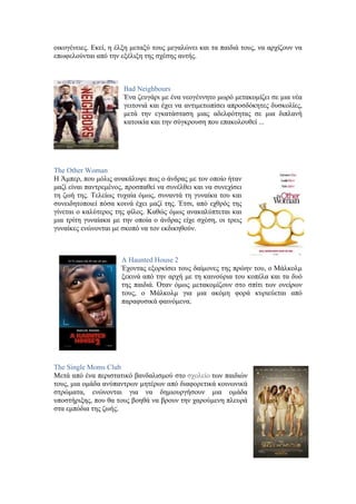 οικογένειες. Εκεί, η έλξη μεταξύ τους μεγαλώνει και τα παιδιά τους, να αρχίζουν να 
επωφελούνται από την εξέλιξη της σχέσης αυτής. 
Bad Neighbours 
Ένα ζευγάρι με ένα νεογέννητο μωρό μετακομίζει σε μια νέα 
γειτονιά και έχει να αντιμετωπίσει απροσδόκητες δυσκολίες, 
μετά την εγκατάσταση μιας αδελφότητας σε μια διπλανή 
κατοικία και την σύγκρουση που επακολουθεί ... 
The Other Woman 
Η Άμπερ, που μόλις ανακάλυψε πως ο άνδρας με τον οποίο ήταν 
μαζί είναι παντρεμένος, προσπαθεί να συνέλθει και να συνεχίσει 
τη ζωή της. Τελείως τυχαία όμως, συναντά τη γυναίκα του και 
συνειδητοποιεί πόσα κοινά έχει μαζί της. Έτσι, από εχθρός της 
γίνεται ο καλύτερος της φίλος. Καθώς όμως ανακαλύπτεται και 
μια τρίτη γυναίακα με την οποία ο άνδρας είχε σχέση, οι τρεις 
γυναίκες ενώνονται με σκοπό να τον εκδικηθούν. 
A Haunted House 2 
Έχοντας εξορκίσει τους δαίμονες της πρώην του, ο Μάλκολμ 
ξεκινά από την αρχή με τη καινούρια του κοπέλα και τα δυό 
της παιδιά. Όταν όμως μετακομίζουν στο σπίτι των ονείρων 
τους, ο Μάλκολμ για μια ακόμη φορά κυριεύεται από 
παραφυσικά φαινόμενα. 
The Single Moms Club 
Μετά από ένα περιστατικό βανδαλισμού στο σχολείο των παιδιών 
τους, μια ομάδα ανύπαντρων μητέρων από διαφορετικά κοινωνικά 
στρώματα, ενώνονται για να δημιουργήσουν μια ομάδα 
υποστήριξης, που θα τους βοηθά να βρουν την χαρούμενη πλευρά 
στα εμπόδια της ζωής. 
 