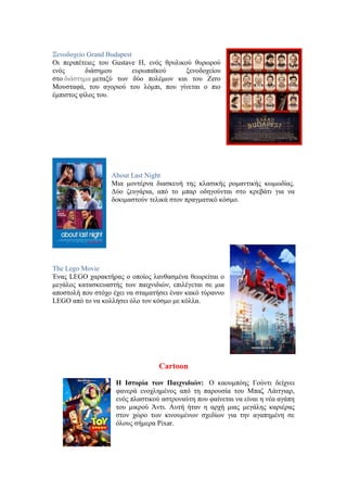 Ξενοδοχείο Grand Budapest 
Οι περιπέτειες του Gustave H, ενός θρυλικού θυρωρού 
ενός διάσημου ευρωπαϊκού ξενοδοχείου 
στο διάστημα μεταξύ των δύο πολέμων και του Zero 
Μουσταφά, του αγοριού του λόμπι, που γίνεται ο πιο 
έμπιστος φίλος του. 
About Last Night 
Μια μοντέρνα διασκευή της κλασικής ρομαντικής κωμωδίας. 
Δύο ζευγάρια, από το μπαρ οδηγούνται στο κρεβάτι για να 
δοκιμαστούν τελικά στον πραγματικό κόσμο. 
The Lego Movie 
Ένας LEGO χαρακτήρας ο οποίος λανθασμένα θεωρείται ο 
μεγάλος κατασκευαστής των παιχνιδιών, επιλέγεται σε μια 
αποστολή που στόχο έχει να σταματήσει έναν κακό τύραννο 
LEGO από το να κολλήσει όλο τον κόσμο με κόλλα. 
Cartoon 
Η Ιστορία των Παιχνιδιών: Ο καουμπόης Γούντι δείχνει 
φανερά ενοχλημένος από τη παρουσία του Μπαζ Λάιτγιαρ, 
ενός πλαστικού αστροναύτη που φαίνεται να είναι η νέα αγάπη 
του μικρού Άντι. Αυτή ήταν η αρχή μιας μεγάλης καριέρας 
στον χώρο των κινουμένων σχεδίων για την αγαπημένη σε 
όλους σήμερα Pixar. 
 