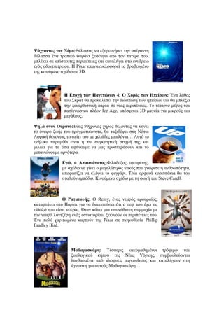 Ψάχνοντας τον Νέμο:Θέλοντας να εξερευνήσει την απέραντη 
θάλασσα ένα τροπικό ψαράκι ξεφέυγει απο τον πατέρα του, 
μπλέκει σε απίστευτες περιπέτειες και καταλήγει στο ενυδρείο 
ενός οδοντιατρείου. Η Pixar επανακυκλοφορεί το βραβευμένο 
της κινούμενο σχέδιο σε 3D 
Η Εποχή των Παγετώνων 4: O Χορός των Ηπείρων: Ένα λάθος 
του Σκρατ θα προκαλέσει την διάσπαση των ηπείρων και θα μπλέξει 
την ξεκαρδιστική παρέα σε νέες περιπέτειες. Το τέταρτο μέρος του 
πασίγνωστου πλέον Ice Age, υπόσχεται 3D μαγεία για μικρούς και 
μεγάλους. 
Ψηλά στον Ουρανό:Ένας 80χρονος χήρος θέλοντας να κάνει 
το όνειρο ζωής του πραγματικότητα, θα ταξιδέψει στη Νότια 
Αφρική δένοντας το σπίτι του με χιλιάδες μπαλόνια… Αυτό το 
ενήλικο παραμύθι είναι η πιο συγκινητική στιγμή της και 
μιλάει για τα όσα αφήνουμε να μας προσπεράσουν και το 
μετανιώνουμε αργότερα. 
Εγώ, ο Απαισιότατος:Φιλόδοξος εφευρέτης, 
με σχέδιο να γίνει ο μεγαλύτερος κακός που γνώρισε η ανθρωπότητα, 
αποφασίζει να κλέψει το φεγγάρι. Τρία ορφανά κοριτσάκια θα του 
σταθούν εμπόδιο. Κινούμενο σχέδιο με τη φωνή του Steve Carell. 
Ο Ρατατουής: Ο Remy, ένας νεαρός αρουραίος, 
καταφτάνει στο Παρίσι για να διαπιστώσει ότι ο σεφ που έχει ως 
είδωλό του είναι νεκρός. Όταν κάνει μια ασυνήθιστη συμμαχία με 
τον νεαρό λαντζέρη ενός εστιατορίου, ξεκινούν οι περιπέτειες του. 
Ένα πολύ χαριτωμένο καρτούν της Pixar σε σκηνοθεσία Phillip 
Bradley Bird. 
Μαδαγασκάρη: Τέσσερις κακομαθημένοι τρόφιμοι του 
ζωολογικού κήπου της Νέας Υόρκης, συμβουλεύονται 
λανθασμένα από ιδιοφυείς πιγκουΐνους και καταλήγουν στη 
άγνωστη για αυτούς Μαδαγασκάρη… 
 