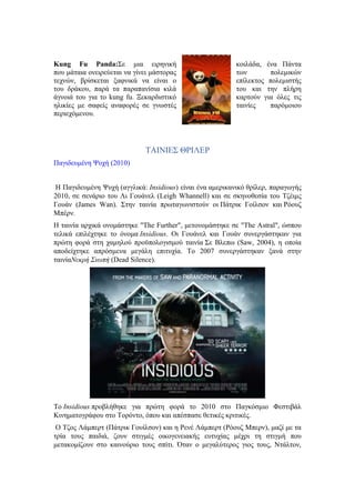 Kung Fu Panda:Σε μια ειρηνική κοιλάδα, ένα Πάντα 
που μάταια ονειρεύεται να γίνει μάστορας των πολεμικών 
τεχνών, βρίσκεται ξαφνικά να είναι ο επίλεκτος πολεμιστής 
του δράκου, παρά τα παραπανίσια κιλά του και την πλήρη 
άγνοιά του για το kung fu. Ξεκαρδιστικό καρτούν για όλες τις 
ηλικίες με σαφείς αναφορές σε γνωστές ταινίες παρόμοιου 
περιεχόμενου. 
ΤΑΙΝΙΕΣ ΘΡΙΛΕΡ 
Παγιδευμένη Ψυχή (2010) 
H Παγιδευμένη Ψυχή (αγγλικά: Insidious) είναι ένα αμερικανικό θρίλερ, παραγωγής 
2010, σε σενάριο του Λι Γουάνελ (Leigh Whannell) και σε σκηνοθεσία του Τζέιμς 
Γουάν (James Wan). Στην ταινία πρωταγωνιστούν οι Πάτρικ Γοίλσον και Ρόουζ 
Μπέρν. 
Η ταινία αρχικά ονομάστηκε "The Further", μετονομάστηκε σε "The Astral", ώσπου 
τελικά επιλέχτηκε το όνομα Insidious. Οι Γουάνελ και Γουάν συνεργάστηκαν για 
πρώτη φορά στη χαμηλού προϋπολογισμού ταινία Σε Βλεπω (Saw, 2004), η οποία 
αποδείχτηκε απρόσμενα μεγάλη επιτυχία. Το 2007 συνεργάστηκαν ξανά στην 
ταινίαΝεκρή Σιωπή (Dead Silence). 
Το Insidious προβλήθηκε για πρώτη φορά το 2010 στο Παγκόσμιο Φεστιβάλ 
Κινηματογράφου στο Τορόντο, όπου και απέσπασε θετικές κριτικές. 
Ο Τζος Λάμπερτ (Πάτρικ Γουίλσον) και η Ρενέ Λάμπερτ (Ρόουζ Μπερν), μαζί με τα 
τρία τους παιδιά, ζουν στιγμές οικογενειακής ευτυχίας μέχρι τη στιγμή που 
μετακομίζουν στο καινούριο τους σπίτι. Όταν ο μεγαλύτερος γιος τους, Ντάλτον, 
 