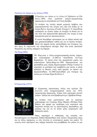 Εφιάλτης στο Δρόμο με τις Λεύκες (1984) 
Ο Εφιάλτης στο Δρόμο με τις Λεύκες (Α Nightmare on Elm 
Street, 1984) είναι μιαταινία τρόμου Αμερικανικής 
παραγωγής σε σκηνοθεσία του Γουές Κρέιβεν. 
Το σενάριο της ταινίας αφορά μερικούς έφηβους που 
τρομοκρατούνται στα όνειρα τους από ένα άνδρα με το 
όνομα Φρέντυ Κρούγκερ (Freddy Krueger). Ο σκηνοθέτης 
καταφέρνει με έξυπνο τρόπο να συγχίζει το θεατή για το 
εάν αυτό που παρακολουθεί βρίσκεται στο όνειρο ή στην 
πραγματική ζωή των πρωταγωνιστών. 
Η ταινία θεωρήθηκε πρωτοπόρα για τα ειδικά οπτικά εφέ 
που χρησιμοποιήθηκαν καθώς και για το έξυπνο σενάριο. 
Μετά την αρχική ταινία, ακολούθησαν και συνέχειες της, 
που όμως δε σημείωσαν την αναμενόμενη επιτυχία. Παρ' όλα αυτά, φανατικοί 
θαυμαστές της ταινίας υπάρχουν ώς σήμερα. 
The Ring (2002) 
The Ring είναι ο τίτλος κινηματογραφικής ταινίας τρόμου, 
που κυκλοφόρησε το 2002 σε σκηνοθεσία του Γκορ 
Βερμπίνσκι . Η ταινία είναι ένα αμερικανικό ριμέικ του 
γιαπωνέζικου θρίλερ Ring του 1998. Πραγματεύεται την 
προσπάθεια μιας νεαρής δημοσιογράφου (Ναόμι Γουάτς) να 
εξιχνιάσει το μυστήριο που περιβάλλει μια ταινία, η οποία 
προκαλεί το θάνατο, εντός επτά ημερών, σε όποιον την 
παρακολουθήσει. Το 2005 ακολούθησε μια συνέχεια της 
ταινίας με το όνομα Σήμα Κινδύνου 2. 
Ο Εξορκιστής (1973) 
Ο Εξορκιστής (πρωτότυπος τίτλος στα αγγλικά The 
Exorcist) είναι κινηματογραφική ταινία του 1973, 
Αμερικανικής παραγωγής. Ανήκει στην κατηγορία ταινιών 
τρόμου / θρίλερ και είναι βραβευμένη με 2 βραβεία Όσκαρ. 
Το σενάριο είναι εμπνευσμένο από το ομώνυμο 
μυθιστόρημα του Γουίλιαμ Πίτερ Μπλάτυ (William Peter 
Blatty), και αφορά την κατάληψη ενός κοριτσιού από 
δαιμονικό πνεύμα και τις απεγνωσμένες προσπάθειες της 
μητέρας της για να τη σώσει μέσω εξορκισμών από 
διάφορους ιερείς. 
Όπως παρατηρεί ο καθηγητής της ιστορίας στο 
Πανεπιστημίου του Παρισιού, Robert Muchembled, στην ταινία ο Εξορκιστής, όπως 
και σε άλλες παρόμοιες, οι νέοι γίνονται οι ευνοούμενοι φορείς του κακού. Το 
γεγονός αυτό «φανέρωνε πως υπήρχε δυσκολία στη μεταβίβαση των ρόλων σε μια 
 