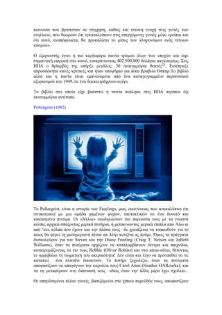 κοινωνία που βρισκόταν σε σύγχηση, καθώς και έντονη ενοχή στις γενιές των 
ενηλίκων, που θεωρούν ότι εγκαταλείπουν στις επερχόμενες γενιές μόνο ερείπια και 
ότι αυτό, αναπόφευκτα, θα προκαλέσει το μίσος των κληρονόμων ενός τέτοιου 
κόσμου». 
Ο εξορκιστής έγινε η πιο κερδοφόρα ταινία τρόμου όλων των εποχών και είχε 
σημαντική επιρροή στο κοινό, εισπράττοντας 402,500,000 δολάρια παγκοσμίως. Στις 
ΗΠΑ ο θρίαμβός της υπήρξε μεγάλος: 30 εκατομμύρια θεατές[2]. Εισέπραξε 
απροσδόκητα καλές κριτικές και ήταν υποψήφιο για δέκα βραβεία Όσκαρ.Το βιβλίο 
αλλά και η ταινία είναι εμπνευσμένα από ένα καταγεγραμμένο περιστατικό 
εξορκισμού του 1949, σε ένα δεκατετράχρονο αγόρι. 
Το βιβλίο στο οποίο είχε βασιστεί η ταινία πούλησε στις ΗΠΑ περίπου έξι 
εκατομμύρια αντίτυπα. 
Poltergeist (1982) 
Το Poltergeist, είναι η ιστορία των Freelings, μιας οικογένειας που ανακαλύπτει ότι 
συγκατοικεί με μια ομάδα χαμένων ψυχών, υποτακτικών σε ένα δυνατό και 
κακιασμένο πνεύμα. Οι «Άλλοι» υποδηλώνουν την παρουσία τους με τα γνωστά 
κόλπα, αρχικά σπάζοντας μερικά ποτήρια, ή μετακινώντας μερικά έπιπλα από Αδω κι 
από ‘κει, κόλπα που έχουν και την πλάκα τους –δε χρειάζεται να τσακωθούν για το 
ποιος θα φέρει τη μεσημεριανή πίτσα απ Ατην κουζίνα ας πούμε. Όμως τα πράγματα 
δυσκολεύουν για τον Steven και την Diane Freeling (Craig T. Nelson και JoBeth 
Williams), όταν τα πνεύματα αρχίζουν να καταλαμβάνουν δέντρα και παιχνίδια, 
κατατρομάζοντας το γιο τους Robbie (Oliver Robins) και στο κάτω-κάτω, θέτοντας 
εν αμφιβόλω τη σωματική του ακεραιότητα! Δεν είναι και λίγο να προσπαθεί να σε 
καταπιεί ένα πλατάνι δεκαετιών. Το ποτήρι ξεχειλίζει, όταν τα πνεύματα 
αποφασίζουν να απαγάγουν την κορούλα τους Carol Anne (Heather OΑRourke), και 
να τη μεταφέρουν στη διάστασή τους –ιδίως όταν την άλλη μέρα έχει σχολείο... 
Οι απηυδισμένοι πλέον γονείς, βασιζόμενοι στο χίπικο παρελθόν τους, αποφασίζουν 
 
