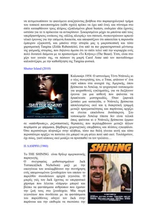 να αντιμετωπίσουν το φαινόμενο αναζητώντας βοήθεια στο παραψυχολογικό τμήμα 
του τοπικού πανεπιστημίου (κάθε σχολή πρέπει να έχει από ένα), και σύντομα στο 
σπίτι καταφθάνουν τρεις πλήρως εξοπλισμένοι ghost busters, ουδεμίαν ιδέα έχοντες 
ωστόσο για το τι πρόκειται να αντικρίσουν. Σοκαρισμένοι μέχρι τα μπούνια από τους 
υπερδραστήριους ενοίκους της «άλλης πλευράς» του σπιτιού, συγκεντρώνουν αρκετό 
υλικό έρευνας για την επόμενη δεκαετία, και αποφασίζουν ότι απαιτείται η παρουσία 
έμπειρου εξορκιστή, και μπαίνει στην ιστορία μας η μικροσκοπική και τόσο 
χαρισματική Tangina (Zelda Rubenstein), ένα από τα πιο χαρακτηριστικά μέντιουμ 
της φιλμικής ιστορίας, που δηλώνει άμεσα ότι το σπίτι τελεί υπό την κυριαρχία ενός 
πολύ δυνατού δαίμονα με το προσωνύμια «Το Κτήνος» (The Beast). Έτσι, είναι στο 
χέρι των γονιών της, να σώσουν τη μικρή Carol Anne από τον παντοδύναμο 
καλικάντζαρο, με την καθοδήγηση της Tangina φυσικά. 
Shutter Island (2010) 
Καλοκαίρι 1954. Ο αστυνόμος Τέντι Ντάνιελς κι 
ο νέος συνεργάτης του, ο Τσακ, φτάνουν σ’ ένα 
νησί κάπου στα ανοιχτά της Αμερικής, όπου 
βρίσκεται το Άσκλιφ, το ψυχιατρικό νοσοκομείο 
για ψυχασθενείς εγκληματίες, για να διεξάγουν 
έρευνα για μια ασθενή που φαίνεται να 
δραπέτευσε μυστηριωδώς. Όταν ξαφνικά 
ξεσπάει μια καταιγίδα, ο Ντάνιελς βρίσκεται 
αποκλεισμένος εκεί και η διακριτική γραμμή 
μεταξύ πραγματικότητας και παράνοιας αρχίζει 
να γίνεται επικίνδυνα δυσδιάκριτη. Στο 
νοσοκομείο Άσκλιφ τίποτα δεν είναι τελικά 
όπως φαίνεται κι ο Ντάνιελς βρίσκεται έρμαιο 
σε «απάνθρωπες», ριζοσπαστικές θεραπείες που περιλαμβάνουν μεταξύ άλλων 
πειράματα με φάρμακα, βάρβαρες χειρουργικές επεμβάσεις και πλύσεις εγκεφάλου. 
Όσο περισσότερο πλησιάζει στην αλήθεια, τόσο πιο θολή γίνεται αυτή και τόσο 
περισσότερο αρχίζει να πιστεύει ότι μπορεί να μη φύγει ποτέ από εκεί. Τουλάχιστον, 
όχι σώος, γιατί κάποιος εκεί μοιάζει να προσπαθεί να τον τρελάνει… 
Η ΛΑΜΨΗ (1980) 
Το THE SHINING είναι θρίλερ αμερικανικής 
παραγωγής 
Ο συγγραφέας μυθιστορημάτων Jack 
Torrance(Jack Nicholson) μαζί με την 
οικογένεια του αναλαμβάνουν την συντήρηση 
ενός απομονωμένου ξενοδοχείου του οποίου το 
παρελθόν συνοδεύουν φριχτά γεγονότα. Ο 
μικρός γιός του Jack έχοντας το υπερφυσικό 
χάρισμα που λέγεται «λάμψη» μπορεί και 
βλέπει τα φαντάσματα ανθρώπων που έχασαν 
την ζωή τους στο ξενοδοχείο. Μία σειρά 
γεγονότων που συνδέεται με τα φαντάσματα 
του παρελθόντος οδηγεί τον Jack στην 
παράνοια και την επιθυμία να σκοτώσει την 
 