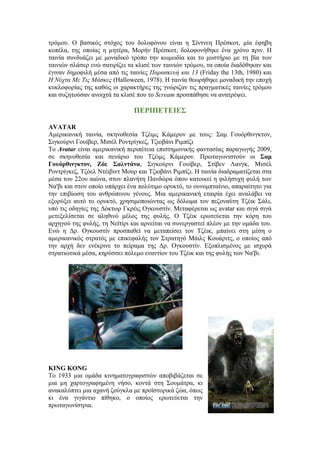 τρόμου. Ο βασικός στόχος του δολοφόνου είναι η Σίντνεη Πρέσκοτ, μία έφηβη 
κοπέλα, της οποίας η μητέρα, Μορήν Πρέσκοτ, δολοφονήθηκε ένα χρόνο πριν. H 
ταινία συνδυάζει με μοναδικό τρόπο την κωμωδία και το μυστήριο με τη βία των 
ταινιών σλάσερ ενώ σατιρίζει τα κλισέ των ταινιών τρόμου, τα οποία διαδόθηκαν και 
έγιναν δημοφιλή μέσα από τις ταινίες Παρασκευή και 13 (Friday the 13th, 1980) και 
Η Νύχτα Με Τις Μάσκες (Halloween, 1978). Η ταινία θεωρήθηκε μοναδική την εποχή 
κυκλοφορίας της καθώς οι χαρακτήρες της γνώριζαν τις πραγματικές ταινίες τρόμου 
και συζητούσαν ανοιχτά τα κλισέ που το Scream προσπάθησε να ανατρέψει. 
ΠΕΡΙΠΕΤΕΙΕΣ 
AVATAR 
Αμερικανική ταινία, σκηνοθεσία Τζέιμς Κάμερον με τους: Σαμ Γουόρθινγκτον, 
Σιγκούρνι Γουίβερ, Μισέλ Ροντρίγκεζ, Τζιοβάνι Ριμπίζι 
Το Avatar είναι αμερικανική περιπέτεια επιστημονικής φαντασίας παραγωγής 2009, 
σε σκηνοθεσία και σενάριο του Τζέιμς Κάμερον. Πρωταγωνιστούν οι Σαμ 
Γουόρθινγκτον, Ζόε Σαλντάνα, Σιγκούρνι Γουίβερ, Στίβεν Λανγκ, Μισέλ 
Ροντρίγκεζ, Τζόελ Ντέιβιντ Μουρ και Τζιοβάνι Ριμπίζι. Η ταινία διαδραματίζεται στα 
μέσα του 22ου αιώνα, στον πλανήτη Πανδώρα όπου κατοικεί η φιλήσυχη φυλή των 
Να'βι και στον οποίο υπάρχει ένα πολύτιμο ορυκτό, το ουνομπταίνιο, απαραίτητο για 
την επιβίωση του ανθρώπινου γένους. Μια αμερικανική εταιρία έχει αναλάβει να 
εξορύξει αυτό το ορυκτό, χρησιμοποιώντας ως δόλωμα τον πεζοναύτη Τζέικ Σάλι, 
υπό τις οδηγίες της Δόκτωρ Γκρέις Ογκουστίν. Μεταφέρεται ως avatar και σιγά σιγά 
μετεξελίσεται σε αληθινό μέλος της φυλής. Ο Τζέικ ερωτεύεται την κόρη του 
αρχηγού της φυλής, τη Νεϊτίρι και αρνείται να συνεργαστεί πλέον με την ομάδα του. 
Ενώ η Δρ. Ογκουστίν προσπαθεί να μεταπείσει τον Τζέικ, μπαίνει στη μέση ο 
αμερικανικός στρατός με επικεφαλής τον Στρατηγό Μάιλς Κουάριτς, ο οποίος από 
την αρχή δεν ενέκρινε το πείραμα της Δρ. Ογκουστίν. Εξοπλισμένος με ισχυρά 
στρατιωτικά μέσα, κηρύσσει πόλεμο εναντίον του Τζέικ και της φυλής των Να'βι. 
KING KONG 
Το 1933 μια ομάδα κινηματογραφιστών αποβιβάζεται σε 
μια μη χαρτογραφημένη νήσο, κοντά στη Σουμάτρα, κι 
ανακαλύπτει μια αχανή ζούγκλα με προϊστορικά ζώα, όπως 
κι ένα γιγάντιο πίθηκο, ο οποίος ερωτεύεται την 
πρωταγωνίστρια. 
 