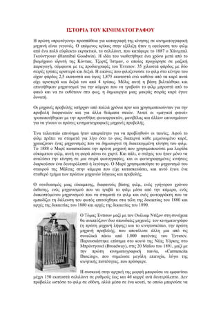 ΙΣΤΟΡΙΑ ΤΟΥ ΚΙΝΗΜΑΤΟΓΡΑΦΟΥ 
Η πρώτη «πρωτόγονη» προσπάθεια για καταγραφή της κίνησης σε κινηματογραφική 
μηχανή είναι γεγονός. Ο επόμενος κρίκος στην εξέλιξη ήταν η εφεύρεση του φιλμ 
από ένα πολύ εύφλεκτο εκρηκτικό, το σελιλόιντ, που κατάφερε το 1887 ο Χάνιμπαλ 
Γκούντγουιν (Hannibal Goodwin). Η ιδέα του υιοθετήθηκε ένα χρόνο μετά από το 
βιομήχανο ιδρυτή της Κόντακ, Τζορτζ Ίστμαν, ο οποίος προχώρησε σε μαζική 
παραγωγή, σύμφωνα με τις προδιαγραφές του Έντισον: 35 χιλιοστά φάρδος με δύο 
σειρές τρύπες αριστερά και δεξιά. Η εικόνες που φιλοξενούσε το φιλμ στο κέντρο του 
είχαν φάρδος 2,5 εκατοστά και ύψος 1,875 εκατοστά ενώ καθένα από τα καρέ αυτά 
είχε αριστερά και δεξιά του από 4 τρύπες. Μόλις αυτή η βάση βελτιώθηκε και 
επινοήθηκαν μηχανισμοί για την κάμερα που να τραβούν το φιλμ μπροστά από το 
φακό και να το εκθέτουν στο φως, η δημιουργία μιας μακράς σειράς καρέ έγινε 
δυνατή. 
Οι μηχανές προβολής υπήρχαν από πολλά χρόνια πριν και χρησιμοποιούνταν για την 
προβολή διαφανειών και για άλλα θεάματα σκιών. Αυτοί οι «μαγικοί φανοί» 
τροποποιήθηκαν με την προσθήκη φωτοφρακτών, μανιβέλας και άλλων επινοημάτων 
για να γίνουν οι πρώτες κινηματογραφικές μηχανές προβολής. 
Ένα τελευταίο επινόημα ήταν απαραίτητο για να προβληθούν οι ταινίες. Αφού το 
φιλμ πρέπει να σταματά για λίγο όσο το φως διαπερνά κάθε μεμονωμένο καρέ, 
χρειαζόταν ένας μηχανισμός που να δημιουργεί τη διακεκομμένη κίνηση του φιλμ. 
Το 1888 ο Μαρέ κατασκεύασε την πρώτη μηχανή που χρησιμοποιούσε μια λωρίδα 
εύκαμπτου φιλμ, αυτή τη φορά πάνω σε χαρτί. Και πάλι, ο στόχος του ήταν μόνο να 
αναλύσει την κίνηση σε μια σειρά φωτογραφίες, και οι φωτογραφημένες κινήσεις 
διαρκούσαν ένα δευτερόλεπτό ή λιγότερο. Ο Μαρέ χρησιμοποίησε το μηχανισμό του 
σταυρού της Μάλτας στην κάμερα που είχε κατασκευάσει, και αυτό έγινε ένα 
σταθερό τμήμα των πρώτων μηχανών λήψεως και προβολής. 
Ο συνδυασμός μιας εύκαμπτης, διαφανούς βάσης φιλμ, ενός γρήγορου χρόνου 
έκθεσης, ενός μηχανισμού που να τραβά το φιλμ μέσα από την κάμερα, ενός 
διακοπτόμενου μηχανισμού που να σταματά το φιλμ και ενός φωτοφράκτη που να 
εμποδίζει τη διέλευση του φωτός επιτεύχθηκε στα τέλη της δεκαετίας του 1880 και 
αρχές της δεκαετίας του 1880 και αρχές της δεκαετίας του 1890. 
Ο Tόμας Έντισον μαζί με τον Ουίλιαμ Ντίξον στη συνέχεια 
θα αναπτύξουν δυο σπουδαίες μηχανές: τον κινηματογράφο 
(η πρώτη μηχανή λήψης) και το κινητοσκόπιο, την πρώτη 
μηχανή προβολής, που αποτέλεσε άλλη μια από τις 
συνολικά πάνω από 1.000 πατέντες του Έντισον. 
Παρουσιάστηκε επίσημα στο κοινό της Νέας Υόρκης στο 
Μπρόντγουεϊ (Broadway), στις 20 Μαΐου του 1891, μαζί με 
την πρώτη κινηματογραφική ταινία, «Carmencita 
Dancing», που σημείωσε μεγάλη επιτυχία, λόγω της 
κινητικής πιστότητας, που πρόσφερε. 
Η συσκευή στην αρχική της μορφή μπορούσε να εμφανίσει 
μέχρι 150 εκατοστά σελιλόιντ σε ρυθμούς έως και 46 καρρέ ανά δευτερόλεπτο. Δεν 
πρόβαλλε ωστόσο το φιλμ σε οθόνη, αλλά μέσα σε ένα κουτί, το οποίο μπορούσε να 
 