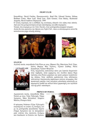 FIGHT CLUB 
Σκηνοθέτης: David Fincher, Πρωταγωνιστές: Brad Pitt, Edward Norton, Helena 
Bonham Carter, Meat Loaf, Jared Leto, Zach Grenier, Eion Bailey, Richmond 
Arquette, David Andrews Παραγωγή: 1999 
Ο υλικός κορεσμός και η αίσθηση της κενότητας οδηγούν ένα γιάπη στην αϋπνία. 
Από εκεί στα μεταμεσονύχτια κέντρα υποστήριξης για κάθε πικραμένο. 
Τελικά, στη γνωριμία με τον Tyler Durden, έναν μυστηριώδη αναρχικό λούμπεν. 
Αυτός θα τους προτείνει την ίδρυση του Fight Club , όπου οι αλλοτριωμένοι αστοί θα 
εκτονώνονται μέχρι τελικής πτώσης. 
SNATCH 
Αγγλική ταινία, σκηνοθεσία Γκάι Ρίτσι με τους: Μπραντ Πιτ, Μπενίτσιο Ντελ Τόρο, 
Ντένις Φαρίνα, Βίνι Τζόουνς, Τζέισον Στάθαμ, Ράντε 
Σερμπέτζια, Τζέισον Φλέμινγκ 
Ένας Αμερικανός γκάνγκστερ κάνει μια ληστεία διαμαντιών 
στην Αμβέρσα, αλλά ερχόμενος στο Λονδίνο πέφτει θύμα 
ληστείας ενός Ρώσου μαφιόζου και τριών μαύρων λωποδυτών 
της πλάκας. Στην υπόθεση εμπλέκονται ένας αδίστακτος 
γκάνγκστερ, διοργανωτής παράνομων αγώνων πυγμαχίας, δύο 
προπονητές μποξέρ, ένας τσιγγάνος ιρλανδικής καταγωγής με 
φημισμένη γροθιά και πολλοί άλλοι χαρακτήρες του αγγλικού 
-και όχι μόνο- υποκόσμου. 
PRINCE OF PERSIA 
Αμερικανική ταινία, σκηνοθεσία Μάικ 
Νιούελ με τους: Τζέικ Τζίλενχαλ, Τζέμα 
Άρτερτον, Μπεν Κίνγκσλεϊ, Άλφρεντ 
Μολίνα, Ρίτσαρντ Κόιλ 
Ο πρίγκιπας Ντάσταν (Tζέικ Τζίλενχαλ) 
αναγκάζεται να ενώσει τις δυνάμεις του 
με τη μυστηριώδη πριγκίπισσα Ταμίνα 
(Τζέμα Άρτερτον) και να πολεμήσουν 
μαζί ενάντια στις σκοτεινές δυνάμεις 
που διεκδικούν το Στιλέτο του Χρόνου. 
 