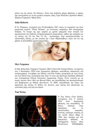 ρόλου για την ταινία «Το δόκανο». Είναι ένας διεθνούς φήμης ηθοποιός, ο οποίος 
έχει συνεργαστεί με τα πιο μεγάλα ονόματα ,όπως Τζακ Νίκολσον, Κρίστιαν Μπέιλ, 
Σκάρλετ Γιόχανσον, Μάικλ Κέιν. 
Julia Roberts 
Η Τζ. Ρόμπερτς, γεννημένη στις 28 Οκτωβρίου 1967, έκανε το ντεμπούτο της στην 
ρομαντική κομεντί “Pretty Woman”, με συνολικές εισπράξεις 464 εκατομμύρια 
δολάρια. Το όνομά της έχει γραφτεί με χρυσά γράμματα στην ιστορία του 
αμερικανικού και διεθνούς κινηματογραφικού ρεπερτορίου, καθώς έχει αποφέρει με 
τις ταινίες της 2,6 δις. Και 5,2 δις , αντιστοίχως. Έχει πρωταγωνιστήσει σε 
εκατοντάδες ταινίες, με πιο γνωστή την «¨Εριν Μπρόγκοβιτς», λόγω του ότι της 
χάρισε το πολυπόθητο χρυσό αγαλματίδιο. 
Μελ Γκίμπσον 
Ο Μελ Κόλμ-Σίλε Τζέραρντ Γκίμπσον (Mel Colm-Cille Gerard Gibson, γεννημένος 
στις 3 Ιανουαρίου 1956) είναι Αμερικανός ηθοποιός, σκηνοθέτης, παραγωγός, και 
σεναριογράφος. Γεννήθηκε στο Πίσκιλ, στη Νέα Υόρκη, μετακόμισε με τους γονείς 
του στο Σίδνεϊ στην Αυστραλία όταν ήταν 12 ετών και αργότερα σπούδασε ηθοποιία 
στο Αυστραλιανό Εθνικό Ινστιτούτο Δραματικής Τέχνης. Έγινε γνωστός με τις 
σειρές ταινιών Μαντ Μαξ και Φονικό Όπλο, και σκηνοθέτησε και πρωταγωνίστησε 
στο βραβευμένο με Όσκαρ Braveheart. Το 2004, σκηνοθέτησε και έκανε την 
παραγωγή της ταινίας Το Πάθος του Χριστού, μιας ταινίας που απεικονίζει τις 
τελευταίες ώρες στη ζωή του Ιησού. 
Τομ Χανκς 
Ο Τομ Χανκς (Tom Hanks), 
γεννημένος στις 9 Ιουλίου 
1956 είναι Αμερικανός 
ηθοποιός και σκηνοθέτης. Ο 
Χανκς δούλεψε στην 
τηλεόραση και σε 
οικογενειακές κωμωδίες, 
γίνοντας ευρύτερα γνωστός με 
την ταινία Μπιγκ (Big) το 
1988, πριν επιτύχει και σαν 
δραματικός ηθοποιός σε 
επιτυχημένες ταινίες όπως 
Φιλαδέλφεια (Philadelphia, 
 