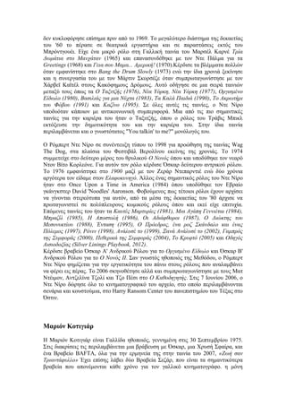 δεν κυκλοφόρησε επίσημα πριν από το 1969. Το μεγαλύτερο διάστημα της δεκαετίας 
του '60 το πέρασε σε θεατρικά εργαστήρια και σε παραστάσεις εκτός του 
Μπρόντγουέι. Είχε ένα μικρό ρόλο στη Γαλλική ταινία του Μαρσέλ Καρνέ Τρία 
Δωμάτια στο Μανχάταν (1965) και επανασυνδέθηκε με τον Ντε Πάλμα για τα 
Greetings (1968) και Γεια σου Μαμα... Αμερική! (1970).Κέρδισε τα βλέμματα πολλών 
όταν εμφανίστηκε στο Bang the Drum Slowly (1973) ενώ την ίδια χρονιά ξεκίνησε 
και η συνεργασία του με τον Μάρτιν Σκορσέζε όταν συμπρωταγωνίστησε με τον 
Χάρβεϊ Καϊτέλ στους Κακόφημους Δρόμους. Αυτό οδήγησε σε μια σειρά ταινιών 
μεταξύ τους όπως τα Ο Ταξιτζής (1976), Νέα Υόρκη, Νέα Υόρκη (1977), Οργισμένο 
Είδωλο (1980), Βασιλιάς για μια Νύχτα (1983), Τα Καλά Παιδιά (1990), Το Ακρωτήρι 
του Φόβου (1991) και Καζίνο (1995). Σε όλες αυτές τις ταινίες, ο Ντε Νίρο 
υποδυόταν κάποιον με αντικοινωνική συμπεριφορά. Μια από τις πιο σημαντικές 
ταινίες για την καριέρα του ήταν ο Ταξιτζής, όπου ο ρόλος του Τράβις Μπικλ 
εκτόξευσε την δημοτικότητα του και την καριέρα του. Στην ίδια ταινία 
περιλαμβάνεται και ο γνωστότατος "You talkin' to me?" μονόλογός του. 
Ο Ρόμπερτ Ντε Νίρο σε συνέντευξη τύπου το 1998 για προώθηση της ταινίας Wag 
The Dog, στα πλαίσια του Φεστιβάλ Βερολίνου εκείνης της χρονιάς. Το 1974 
συμμετείχε στο δεύτερο μέρος του θρυλικού Ο Νονός όπου και υποδύθηκε τον νεαρό 
Ντον Βίτο Κορλεόνε. Για αυτόν τον ρόλο κέρδισε Όσκαρ δεύτερου αντρικού ρόλου. 
Το 1976 εμφανίστηκε στο 1900 μαζί με τον Ζεράρ Ντεπαρντιέ ενώ δύο χρόνια 
αργότερα τον είδαμε στον Ελαφοκυνηγό. Άλλος ένας σημαντικός ρόλος του Ντε Νίρο 
ήταν στο Once Upon a Time in America (1984) όπου υποδύθηκε τον Εβραίο 
γκάνγκστερ David 'Noodles' Aaronson. Φοβούμενος πως τέτοιοι ρόλοι έχουν αρχίσει 
να γίνονται στερεότυπα για αυτόν, από τα μέσα της δεκαετίας του '80 άρχισε να 
πρωταγωνιστεί σε πολύπλευρους κωμικούς ρόλους όπου και εκεί είχε επιτυχία. 
Επόμενες ταινίες του ήταν τα Καυτές Μαρτυρίες (1981), Μια Αγάπη Γεννιέται (1984), 
Μπραζίλ (1985), Η Αποστολή (1986), Οι Αδιάφθοροι (1987), Ο Διώκτης του 
Μεσονυκτίου (1988), Ένταση (1995), Ο Πρόεδρος, ένα ροζ Σκάνδαλο και ένας 
Πόλεμος (1997), Ρόνιν (1998), Ανάλυσέ το (1999), Ξανά Ανάλυσέ το (2002), Γαμπρός 
της Συμφοράς (2000), Πεθερικά της Συμφοράς (2004), Το Κρυφτό (2005) και Οδηγός 
Αισιοδοξίας (Silver Linings Playbook, 2012). 
Κέρδισε βραβείο Όσκαρ Α' Ανδρικού Ρόλου για το Οργισμένο Είδωλο και Όσκαρ Β' 
Ανδρικού Ρόλου για το Ο Νονός ΙΙ. Σαν γνωστός ηθοποιός της Μεθόδου, ο Ρόμπερτ 
Ντε Νίρο φημίζεται για την εργατικότητα του πάνω στους ρόλους που αναλαμβάνει 
να φέρει εις πέρας. To 2006 σκηνοθέτησε αλλά και συμπρωταγωνίστησε με τους Ματ 
Ντέιμον, Αντζελίνα Τζολί και Τζο Πέσι στο Ο Καθοδηγητής. Στις 7 Ιουνίου 2006, ο 
Ντε Νίρο δώρησε όλο το κινηματογραφικό του αρχείο, στο οποίο περιλαμβάνονται 
σενάρια και κουστούμια, στο Harry Ransom Center του πανεπιστημίου του Τέξας στο 
Όστιν. 
Μαριόν Κοτιγιάρ 
Η Μαριόν Κοτιγιάρ είναι Γαλλίδα ηθοποιός, γεννημένη στις 30 Σεπτεμβρίου 1975. 
Στις διακρίσεις τις περιλαμβάνεται μια βράβευση με Όσκαρ, μια Χρυσή Σφαίρα, και 
ένα Βραβείο BAFTA, όλα για την ερμηνεία της στην ταινία του 2007, «Ζωή σαν 
Τριαντάφυλλο» Έχει επίσης λάβει δύο Βραβεία Σεζάρ, που είναι τα σημαντικότερα 
βραβεία που απονέμονται κάθε χρόνο για τον γαλλικό κινηματογράφο. η μόνη 
 