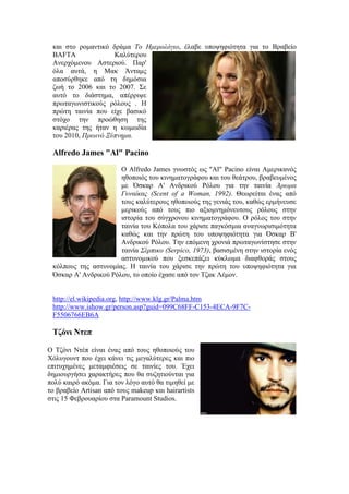 και στο ρομαντικό δράμα Το Ημερολόγιο, έλαβε υποψηφιότητα για το Βραβείο 
BAFTA Καλύτερου 
Ανερχόμενου Αστεριού. Παρ' 
όλα αυτά, η Μακ Άνταμς 
αποσύρθηκε από τη δημόσια 
ζωή το 2006 και το 2007. Σε 
αυτό το διάστημα, απέρριψε 
πρωταγωνιστικούς ρόλους . Η 
πρώτη ταινία που είχε βασικό 
στόχο την προώθηση της 
καριέρας της ήταν η κωμωδία 
του 2010, Πρωινό Ξύπνημα. 
Alfredo James "Al" Pacino 
Ο Alfredo James γνωστός ως "Al" Pacino είναι Αμερικανός 
ηθοποιός του κινηματογράφου και του θεάτρου, βραβευμένος 
με Όσκαρ Α' Ανδρικού Ρόλου για την ταινία Άρωμα 
Γυναίκας (Scent of a Woman, 1992). Θεωρείται ένας από 
τους καλύτερους ηθοποιούς της γενιάς του, καθώς ερμήνευσε 
μερικούς από τους πιο αξιομνημόνευτους ρόλους στην 
ιστορία του σύγχρονου κινηματογράφου. Ο ρόλος του στην 
ταινία του Κόπολα του χάρισε παγκόσμια αναγνωρισιμότητα 
καθώς και την πρώτη του υποψηφιότητα για Όσκαρ Β' 
Ανδρικού Ρόλου. Την επόμενη χρονιά πρωταγωνίστησε στην 
ταινία Σέρπικο (Serpico, 1973), βασισμένη στην ιστορία ενός 
αστυνομικού που ξεσκεπάζει κύκλωμα διαφθοράς στους 
κόλπους της αστυνομίας. Η ταινία του χάρισε την πρώτη του υποψηφιότητα για 
Όσκαρ Α' Ανδρικού Ρόλου, το οποίο έχασε από τον Τζακ Λέμον. 
http://el.wikipedia.org, http://www.klg.gr/Palma.htm 
http://www.ishow.gr/person.asp?guid=099C68FF-C153-4ECA-9F7C-F5506766EB6A 
Τζόνι Ντεπ 
Ο Τζόνι Ντέπ είναι ένας από τους ηθοποιούς του 
Χόλυγουντ που έχει κάνει τις μεγαλύτερες και πιο 
επιτυχημένες μεταμφιέσεις σε ταινίες του. Έχει 
δημιουργήσει χαρακτήρες που θα συζητιούνται για 
πολύ καιρό ακόμα. Για τον λόγο αυτό θα τιμηθεί με 
το βραβείο Artisan από τους makeup και hairartists 
στις 15 Φεβρουαρίου στα Paramount Studios. 
 