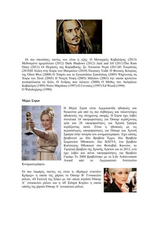 Οι πιο σπουδαίες ταινίες του είναι η εξής: Ο Μοναχικός Καβαλάρης (2013) 
Μεθυσμένο ημερολόγιο (2012) Dark Shadows (2012) Jack and Jill (2011)Τhe Rum 
Diary (2011) Οι Πειρατές της Καραϊβικής: Σε Άγνωστα Νερά (2011)Ο Τουρίστας 
(2010)Η Αλίκη στη Χώρα των Θαυμάτων (2010) Sweeney Todd: Ο Φονικός Κουρέας 
της Οδού Φλιτ (2008) Ο Τσάρλι και το Εργοστάσιο Σοκολάτας (2005) Ψάχνοντας τη 
Χώρα του Ποτέ (2005) Η Νεκρή Νύφη (2005) Μπλόου (2001) την οποία προτείνω 
ανεπιφύλακτα να δείτε, Ο Άνδρας που έκλαιγε (2000) Ο Μύθος του Ακέφαλου 
Καβαλάρη (1999) Ντόνι Μπράσκο (1997) Ο Γενναίος (1997) Ed Wood (1994) 
Ο Ψαλιδοχέρης (1990). 
Μέριλ Στριπ 
Η Μέριλ Στριπ είναι Αμερικανίδα ηθοποιός και 
θεωρείται μία από τις πιο σεβάσμιες και ταλαντούχες 
ηθοποιούς της σύγχρονης εποχής. Η Στριπ έχει λάβει 
συνολικά 18 υποψηφιότητες για Όσκαρ κερδίζοντας 
τρία και 28 υποψηφιότητες για Χρυσή Σφαίρα 
κερδίζοντας οκτώ. Είναι η ηθοποιός με τις 
περισσότερες υποψηφιότητες για Όσκαρ και Χρυσή 
Σφαίρα στην ιστορία του κινηματογράφου. Έχει επίσης 
βραβευτεί με δύο Βραβεία Έμμυ, δύο Βραβεία 
Σωματείου Ηθοποιών, δύο BAFTA, ένα βραβείο 
Καλύτερης Ηθοποιού στο Φεστιβάλ Καννών, το 
Τιμητικό βραβείο της Χρυσής Άρκτου για το 2012, ενώ 
έχει λάβει και πέντε υποψηφιότητες για Βραβείο 
Γκράμι Το 2004 βραβεύτηκε με το Life Achievement 
Award από το Αμερικανικό Ινστιτούτο 
Κινηματογράφου. 
Οι πιο λαμπρές ταινίες τις είναι η «Κράμερ εναντίον 
Κράμερ» η οποία της χάρισε το Όσκαρ Β’ Γυναικείου 
ρόλου, «Η Εκλογή της Σόφι» με την οποία κέρδισε Όσκαρ 
Α’ γυναικείου ρόλου και η «Η Σιδηρά Κυρία» η οποία 
επίσης της χάρισε Όσκαρ Α’ γυναικείου ρόλου. 
 