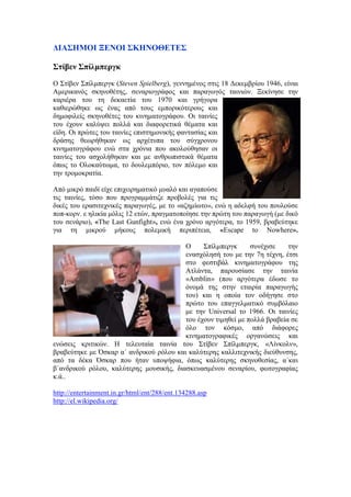 ΔΙΑΣΗΜΟΙ ΞΕΝΟΙ ΣΚΗΝΟΘΕΤΕΣ 
Στίβεν Σπίλμπεργκ 
Ο Στίβεν Σπίλμπεργκ (Steven Spielberg), γεννημένος στις 18 Δεκεμβρίου 1946, είναι 
Αμερικανός σκηνοθέτης, σεναριογράφος και παραγωγός ταινιών. Ξεκίνησε την 
καριέρα του τη δεκαετία του 1970 και γρήγορα 
καθιερώθηκε ως ένας από τους εμπορικότερους και 
δημοφιλείς σκηνοθέτες του κινηματογράφου. Οι ταινίες 
του έχουν καλύψει πολλά και διαφορετικά θέματα και 
είδη. Οι πρώτες του ταινίες επιστημονικής φαντασίας και 
δράσης θεωρήθηκαν ως αρχέτυπα του σύγχρονου 
κινηματογράφου ενώ στα χρόνια που ακολούθησαν οι 
ταινίες του ασχολήθηκαν και με ανθρωπιστικά θέματα 
όπως το Ολοκαύτωμα, το δουλεμπόριο, τον πόλεμο και 
την τρομοκρατία. 
Από μικρό παιδί είχε επιχειρηματικό μυαλό και αγαπούσε 
τις ταινίες, τόσο που προγραμμάτιζε προβολές για τις 
δικές του ερασιτεχνικές παραγωγές, με το «αζημίωτο», ενώ η αδελφή του πουλούσε 
ποπ-κορν. ε ηλικία μόλις 12 ετών, πραγματοποίησε την πρώτη του παραγωγή (με δικό 
του σενάριο), «The Last Gunfight», ενώ ένα χρόνο αργότερα, το 1959, βραβεύτηκε 
για τη μικρού μήκους πολεμική περιπέτεια, «Escape to Nowhere». 
Ο Σπίλμπεργκ συνέχισε την 
ενασχόλησή του με την 7η τέχνη, έτσι 
στο φεστιβάλ κινηματογράφου της 
Ατλάντα, παρουσίασε την ταινία 
«Amblin» (που αργότερα έδωσε το 
όνομά της στην εταιρία παραγωγής 
του) και η οποία τον οδήγησε στο 
πρώτο του επαγγελματικό συμβόλαιο 
με την Universal το 1966. Οι ταινίες 
του έχουν τιμηθεί με πολλά βραβεία σε 
όλο τον κόσμο, από διάφορες 
κινηματογραφικές οργανώσεις και 
ενώσεις κριτικών. Η τελευταία ταινία του Στίβεν Σπίλμπεργκ, «Λίνκολν», 
βραβεύτηκε με Όσκαρ α΄ ανδρικού ρόλου και καλύτερης καλλιτεχνικής διεύθυνσης, 
από τα δέκα Όσκαρ που ήταν υποψήφια, όπως καλύτερης σκηνοθεσίας, α΄και 
β΄ανδρικού ρόλου, καλύτερης μουσικής, διασκευασμένου σεναρίου, φωτογραφίας 
κ.ά.. 
http://entertainment.in.gr/html/ent/288/ent.134288.asp 
http://el.wikipedia.org/ 
 