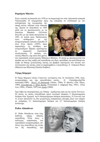 Ρομπέρτο Μπενίνι 
Έγινε γνωστός τη δεκαετία του 1970 με τη συμμετοχή του στην τηλεοπτική εκπομπή 
Τηλεαγελάδα. Η τολμηρότητα όμως της εκπομπής σε συνδυασμό με την 
αυστηρότητα της λογοκρισίας την 
εποχή εκείνη, οδήγησε στην διακοπή 
της. Ξεκινά να σκηνοθετεί το 1983 
αλλά και να πρωταγωνιστεί, με τη 
Νικολέτα Μπράσκι (Nicoletta 
Braschi), με την οποία παντρεύεται το 
1991, σε πολλά έργα. Πασίγνωστος 
έγινε «αυθημερόν» με την 
κινηματογραφική τραγική κωμωδία Η 
Ζωή Είναι Ωραία (1997), όπου 
παρουσιάζει τις συνθήκες που 
αντιμετωπίζουν Εβραίοι κρατούμενοι 
σε γερμανικό στρατόπεδο 
συγκέντρωσης. Ο πατέρας του, 
Λουίτζι Μπενίνι, είχε κάνει δύο χρόνια 
στο στρατόπεδο συγκέντρωσης Μπέργκεν-Μπέλζεν. Η ταινία με πρωταγωνιστή ένα 
παιδάκι και τον ίδιο, καθώς και σκηνοθεσία του ίδιου, προτάθηκε για εφτά Όσκαρ και 
έλαβε τα Όσκαρ ξενόγλωσσης ταινίας (το βραβείο απονέμεται στο σύνολο των 
συντελεστών της ταινίας, αλλά το παραλαμβάνει ο σκηνοθέτης), Α΄ Ανδρικού Ρόλου 
(Μπενίνι) και Μουσικής (Νικόλα Πιοβάνι). 
Τζέιμς Κάμερον 
Ο Τζέιμς Κάμερον (James Cameron), γεννημένος στις 16 Αυγούστου 1954, είναι, 
σεναριογράφος και. έχει σκηνοθετήσει ταινίες. Ο Εξολοθρευτής(The 
terminator,1984), Άλιενς: Η Επιστροφή (Aliens, 1986), Η Άβυσσος (The Abyss, 
1989), Εξολοθρευτής 2: Μέρα Κρίσης (Terminator 2: Judgment Day, 1991), (True 
Lies, 1994), (Titanic, 1997) και Avatar (2009). 
Έχει λάβει έξι υποψηφιότητες για Όσκαρ κερδίζοντας τρία για την ταινία Τιτανικός. 
Οι ταινίες τις οποίες σκηνοθέτησε έχουν συνολικά αποφέρει 2 δισεκατομμύρια 
δολάρια στην Αμερική και 6 δισεκατομμύρια δολάρια παγκοσμίως. Ο Τιτανικός και 
το Avatar αποτελούν τις δύο μεγαλύτερες εισπρακτικές επιτυχίες όλων των εποχών 
με εισπράξεις 2,1 δισεκατομμύρια δολάρια και 2,7 δισεκατομμύρια δολάρια 
αντίστοιχα. 
Pedro Almodovar 
Ο Pedro Almodovar, είναι ένας 
διεθνούς φήμης Ισπανός 
σκηνοθέτης. Είναι ,ίσως, ο 
καλύτερος εκπρόσωπος του 
ευρωπαϊκού κινηματογράφου, απ’ 
όλους τους σκηνοθέτες της γενιάς 
του. Ως σκηνοθέτης, έχει 
 