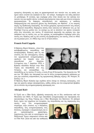 ορισμένες ιδιοτροπίες ως προς τα χαρακτηριστικά των ταινιών του, τα οποία, τον 
έχουν κάνει γνωστό και αγαπητό σε όλο τον κόσμο. Αγαπημένο του είδος αποτελεί 
το μελόδραμα. Η γυναίκα, έχει κυρίαρχο ρόλο στην πλοκή και την εξέλιξη των 
ταινιών του και σχεδόν πάντα, η πλοκή περιστρέφεται γύρω από μια έντονη γυναικεία 
προσωπικότητα. Σε διάφορες σκηνοθετικές του απόπειρες, η υπόθεση 
διαδραματίζεται στα σκοτεινά χρόνια της δικτατορίας του Φράνκο , ή σε καιρούς 
ακμής της Καθολικής Εκκλησίας. Τα έντονα χρώματα, πρωταγωνιστούν στις σκηνές 
του Ισπανού σκηνοθέτη. Παραμένει πιστός στην επιλογή των ηθοποιών του, με την 
Penelope Cruz-ως μούσα του- να κατέχει ως επί το πλείστον τον πρώτο γυναικείο 
ρόλο στις τελευταίες του ταινίες. Η καταλυτική παρουσία της μητέρας του, έχει 
επιδράσει και τις ταινίες του, με την μητέρα, να καταλαμβάνει κυρίαρχο ρόλο στις 
ταινίες του. Κάποιες από τις πιο γνωστές και βραβευμένες του ταινίες, είναι το «Όλα 
για τη μητέρα μου», το «Μίλα της» και το «Γύρνα πίσω». 
Francis Ford Coppola 
Ο Φράνσις Φορντ Κόπολα , είναι ένας 
πολυβραβευμένος σκηνοθέτης και 
σεναριογράφος. Κάποιες από τις πιο 
γνωστές και πιο επιτυχημένες ταινίες 
του αμερικανικού κινηματογράφου, 
οφείλουν την ύπαρξή τους στο 
σκηνοθετικό του δαιμόνιο. 
Γεννημένος στις 7 Απριλίου 1939, ο 
Κόπολα σπούδασε θέατρο στην Νέα 
Υόρκη και σκηνοθεσία στο Λος 
Άντζελες και καταξιώθηκε ως 
σκηνοθέτης με τις ταινίες, Ο νονός, ο νονός ΙΙ και Η Συνομιλία. Την δεκαετία του ’80 
και του ’90, έβαλε την υπογραφή του και σε άλλες κινηματογραφικές απόπειρες με 
τους πιο γνωστούς εκπροσώπους της αμερικανικής έβδομης τέχνης ( Μ. Ντέιμον, Π. 
Σουέιζι, κ.ά. ) 
Ο Φράνσις Φορντ Κόπολα έχει κερδίσει πέντε όσκαρ σε τέσσερις κατηγορίες, ενώ 
έχει και αρκετές ακόμα υποψηφιότητες, καθώς επίσης και ένα αναμνηστικό βραβείο 
για το σύνολο της κινηματογραφικής προσφοράς του. 
Αδελφοί Κοέν 
Ο Τζοέλ και ο Ίθαν Κοέν, εβραϊκής καταγωγής και οι δύο, κατάγονται από την 
Μινεσότα των ΗΠΑ. Ο Τζόελ έχει σπουδάσει κινηματογράφο και τηλεόραση στο 
πανεπιστήμιο της Νέας Υόρκης και ο Ίθαν Φιλοσοφία στο Πρίνστον. Οι αδελφοί 
Κοέν, έχουν την επιμέλεια του σεναρίου, της σκηνοθεσίας και της παραγωγής στις 
ταινίες τους. Στο κινηματογραφικό 
στερέωμα, είναι γνωστοί, ως ο δικέφαλος 
σκηνοθέτης. Στις κινηματογραφικές τους 
δουλείες, κυριαρχεί ο υπερρεαλισμός και οι 
μη ωραιοποιημένοι χαρακτήρες, 
ξεφεύγοντας έτσι από το κατεστημένο του 
Hollywood. Έχουν επηρεαστεί έντονα από 
το Film Noir ,αλλά και από την αισθητική 
 