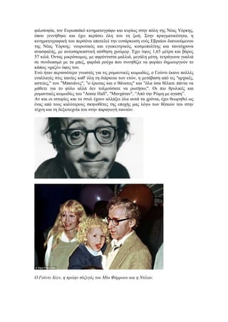 φιλοσοφία, τον Ευρωπαϊκό κινηματογράφο και κυρίως στην πόλη της Νέας Υόρκης, 
όπου γεννήθηκε και έχει περάσει όλη του τη ζωή. Στην πραγματικότητα, η 
κινηματογραφική του περσόνα αποτελεί την ενσάρκωση ενός Εβραίου διανοούμενου 
της Νέας Υόρκης: νευρωτικός και εγωκεντρικός, κοσμοπολίτης και ταυτόχρονα 
ανασφαλής, με αυτοσαρκαστική αίσθηση χιούμορ. Έχει ύψος 1,65 μέτρα και βάρος 
57 κιλά. Όντας μικρόσωμος, με αφρόντιστα μαλλιά, μεγάλη μύτη, τετράγωνα γυαλιά 
σε συνδυασμό με τα μπεζ, φαρδιά ρούχα που συνηθίζει να φοράει δημιουργούν το 
κάπως «χαζό» ύφος του. 
Ενώ ήταν περισσότερο γνωστός για τις ρομαντικές κωμωδίες, ο Γούντι έκανε πολλές 
εναλλαγές στις ταινίες καθ' όλη τη διάρκεια των ετών, η μετάβαση από τις "αρχικές, 
αστείες," του "Μπανάνες", "ο έρωτας και ο θάνατος" και "όλα όσα θέλατε πάντα να 
μάθετε για το φύλο αλλά δεν τολμούσατε να ρωτήσω;". Οι πιο θρυλικές και 
ρομαντικές κωμωδίες του "Annie Hall", "Μανχάταν", “Από την Ρώμη με αγαπη”. 
Αν και οι ιστορίες και το στυλ έχουν αλλάξει όλα αυτά τα χρόνια, έχει θεωρηθεί ως 
ένας από τους καλύτερους σκηνοθέτες της εποχής μας λόγω των θέσεών του στην 
τέχνη και τη δεξιοτεχνία του στην παραγωγή ταινιών. 
O Γούντι Άλεν, η πρώην σύζυγός του Μία Φάρροου και η Ντίλαν. 
 