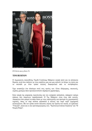 Ο Γούντι και η Σουν Γι. 
TIM BURTON 
Ο Αμερικανός σκηνοθέτης Τίμοθι Γουίλλιαμ Μπάρτον αγαπά πολύ και τα αλλόκοτα 
θέματα, αυτά που παίζουν με τους εφιάλτες μας και μας καλούν να δούμε τις σκιές και 
το σκοτάδι με έναν τρόπο τελείως διαφορετικό από το συνηθισμένο. 
Έχει αναπτύξει ένα ιδιαίτερο στυλ στις ταινίες του. Είναι ιδιόμορφες, σκοτεινές, 
γεμάτες χιούμορ όπου πρωταγωνιστούν παράξενοι χαρακτήρες. 
Στην εποχή της ψηφιακής τεχνολογίας και του computer animation, υπάρχουν ακόμη 
κάποιοι που επιμένουν παραδοσιακά. O Τιμ Μπάρτον είναι ένας από αυτούς. 
Αποφεύγει όσο μπορεί τα πάρε δώσε με τους υπολογιστές και προτιμά τις χειροπιαστές 
τεχνικές, όπως το stop motion animation ή αλλιώς την καρέ καρέ εμψύχωση 
αντικειμένων. Με τον τρόπο αυτόν άλλωστε γύρισε την πρώτη του ταινία, το εξάλεπτο 
"Vincent", αλλά και οι πιο φαντασμαγορικές του, "Χριστουγεννιάτικο Εφιάλτη" και "Η 
Νεκρή Νύφη". 
 