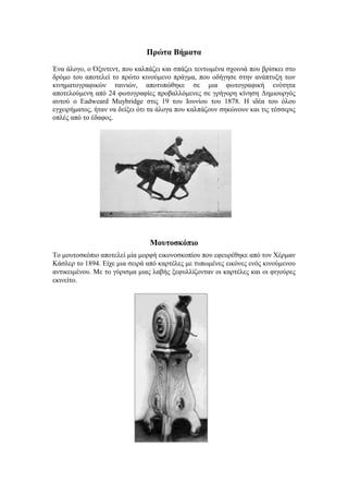 Πρώτα Βήματα 
Ένα άλογο, ο Όξιντεντ, που καλπάζει και σπάζει τεντωμένα σχοινιά που βρίσκει στο 
δρόμο του αποτελεί το πρώτο κινούμενο πράγμα, που οδήγησε στην ανάπτυξη των 
κινηματογραφικών ταινιών, αποτυπώθηκε σε μια φωτογραφική ενότητα 
αποτελούμενη από 24 φωτογραφίες προβαλλόμενες σε γρήγορη κίνηση Δημιουργός 
αυτού ο Eadweard Muybridge στις 19 του Ιουνίου του 1878. Η ιδέα του όλου 
εγχειρήματος, ήταν να δείξει ότι τα άλογα που καλπάζουν σηκώνουν και τις τέσσερις 
οπλές από το έδαφος. 
Μουτοσκόπιο 
Το μουτοσκόπιο αποτελεί μία μορφή εικονοσκοπίου που εφευρέθηκε από τον Χέρμαν 
Κάσλερ το 1894. Είχε μια σειρά από καρτέλες με τυπωμένες εικόνες ενός κινούμενου 
αντικειμένου. Με το γύρισμα μιας λαβής ξεφυλλίζονταν οι καρτέλες και οι φιγούρες 
εκινείτο. 
 