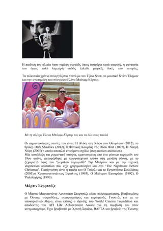 Η παιδική του ηλικία ήταν γεμάτη σκοτάδι, όπως αναφέρει κατά καιρούς, η φαντασία 
του όμως πολύ λαμπερή καθώς έπλαθε μαγικές δικές του ιστορίες. 
Τα τελευταία χρόνια συνεργάζεται στενά με τον Τζόνι Ντεπ, το μουσικό Ντάνι Έλφμαν 
και την αγαπημένη του σύντροφο Ελένα Μπόναμ Κάρτερ. 
Mε τη σύζυγο Έλενα Μπόναμ Κάρτερ του και τα δύο τους παιδιά 
Οι σημαντικότερες ταινίες του είναι: Η Αλίκη στη Χώρα των Θαυμάτων (2012), το 
θρίλερ Dark Shadows (2012), Ο Φονικός Κουρέας της Οδού Φλιτ (2007), Η Νεκρή 
Νύφη (2005) η οποία αποτελεί κινούμενο σχέδιο (stop motion animation) 
Μία αισιόδοξη και ρομαντική ιστορία, εμπνευσμένη από ένα ρώσικο παραμύθι του 
19ου αιώνα, μεταφέρθηκε με κομψοτεχνικό τρόπο στη μεγάλη οθόνη, με το 
ξεχωριστό ύφος του "μεγάλου παραμυθά" Τιμ Μπάρτον και με την τεχνική 
stopmotion animation που είχε χρησιμοποιηθεί και στο "The Nightmare Before 
Christmas". Πασίγνωστη είναι η ταινία του Ο Τσάρλι και το Εργοστάσιο Σοκολάτας 
(2005),ο Χριστουγεννιάτικος Εφιάλτης (1993), Ο Μπάτμαν Επιστρέφει (1992), O 
Ψαλιδοχέρης (1990). 
Μάρτιν Σκορτσέζε 
Ο Μάρτιν Μαρκαντόνιο Λουτσιάνο Σκορτσέζε είναι ιταλοαμερικανός, βραβευμένος 
με Όσκαρ, σκηνοθέτης, σεναριογράφος και παραγωγός. Γνωστός και με το 
υποκοριστικό Μάρτι, είναι επίσης ο ιδρυτής του World Cinema Foundation και 
αποδέκτης του AFI Life Achievement Award για τη συμβολή του στον 
κινηματογράφο. Έχει βραβευτεί με Χρυσή Σφαίρα, BAFTA και βραβείο της Ένωσης 
 