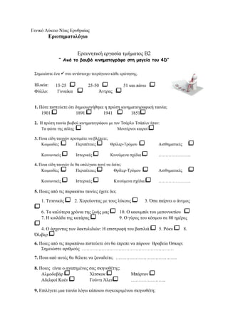 Γενικό Λύκειο Νέας Ερυθραίας 
Ερωτηματολόγιο 
Ερευνητική εργασία τμήματος B2 
“ Από το βουβό κινηματογράφο στη μαγεία του 4D” 
Σημειώστε ένα  στο αντίστοιχο τετράγωνο κάθε ερώτησης. 
Ηλικία: 15-25 25-50 51 και πάνω 
Φύλλο: Γυναίκα Άντρας 
1. Πότε πιστεύετε ότι δημιουργήθηκε η πρώτη κινηματογραφική ταινία; 
1901 1891 1941 1851 
2. Η πρώτη ταινία βωβού κινηματογράφου με τον Τσάρλυ Τσάπλιν ήταν: 
Τα φώτα της πόλης Μοντέρνοι καιροί 
3. Ποια είδη ταινιών προτιμάτε να βλέπετε; 
Κωμωδίες Περιπέτειες Θρίλερ-Τρόμου Αισθηματικές 
Κοινωνικές Ιστορικές Κινούμενα σχέδια ………………….. 
4. Ποια είδη ταινιών δε θα επιλέγατε ποτέ να δείτε; 
Κωμωδίες Περιπέτειες Θρίλερ-Τρόμου Αισθηματικές 
Κοινωνικές Ιστορικές Κινούμενα σχέδια ………………….. 
5. Ποιες από τις παρακάτω ταινίες έχετε δει; 
1. Τιτανικός 2. Χορεύοντας με τους λύκους 3. Όσα παίρνει ο άνεμος 
6. Τα καλύτερα χρόνια της ζωής μας 10. Ο καουμπόι του μεσονυκτίου 
7. Η κοιλάδα της κατάρας 9. Ο γύρος του κόσμου σε 80 ημέρες 
4. Ο άρχοντας των δακτυλιδιών: Η επιστροφή του βασιλιά 5. Ρόκυ 8. 
Όλιβερ 
6. Ποιες από τις παραπάνω πιστεύετε ότι θα έπρεπε να πάρουν Βραβεία Όσκαρ; 
Σημειώστε αριθμούς …………………………………………………… 
7. Ποια από αυτές θα θέλατε να ξαναδείτε; …………………………………. 
8. Ποιος είναι ο αγαπημένος σας σκηνοθέτης; 
Αλμοδοβάρ Χίτσκοκ Μπάρτον 
Αδελφοί Κοέν Γούντι Άλεν ………………….. 
9. Επιλέγετε μια ταινία λόγω κάποιου συγκεκριμένου σκηνοθέτη; 
 