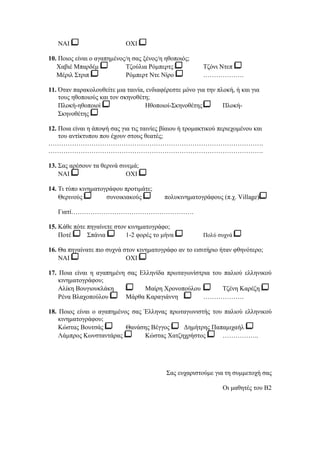 ΝΑΙ ΟΧΙ 
10. Ποιος είναι ο αγαπημένος/η σας ξένος/η ηθοποιός; 
Χαβιέ Μπαρδέμ Τζούλια Ρόμπερτς Τζόνι Ντεπ 
Μέριλ Στριπ Ρόμπερτ Ντε Νίρο ………………. 
11. Όταν παρακολουθείτε μια ταινία, ενδιαφέρεστε μόνο για την πλοκή, ή και για 
τους ηθοποιούς και τον σκηνοθέτη; 
Πλοκή-ηθοποιοί Ηθοποιοί-Σκηνοθέτης Πλοκή- 
Σκηνοθέτης 
12. Ποια είναι η άποψή σας για τις ταινίες βίαιου ή τρομακτικού περιεχομένου και 
του αντίκτυπου που έχουν στους θεατές; 
………………………………………………………………………………………. 
………………………………………………………………………………………. 
13. Σας αρέσουν τα θερινά σινεμά; 
ΝΑΙ ΟΧΙ 
14. Τι τύπο κινηματογράφου προτιμάτε; 
Θερινούς συνοικιακούς πολυκινηματογράφους (π.χ. Village) 
Γιατί………………………………………………… 
15. Κάθε πότε πηγαίνετε στον κινηματογράφο; 
Ποτέ Σπάνια 1-2 φορές το μήνα Πολύ συχνά 
16. Θα πηγαίνατε πιο συχνά στον κινηματογράφο αν το εισιτήριο ήταν φθηνότερο; 
ΝΑΙ ΟΧΙ 
17. Ποια είναι η αγαπημένη σας Ελληνίδα πρωταγωνίστρια του παλιού ελληνικού 
κινηματογράφου; 
Αλίκη Βουγιουκλάκη Μαίρη Χρονοπούλου Τζένη Καρέζη 
Ρένα Βλαχοπούλου Μάρθα Καραγιάννη ………………. 
18. Ποιος είναι ο αγαπημένος σας Έλληνας πρωταγωνιστής του παλιού ελληνικού 
κινηματογράφου; 
Κώστας Βουτσάς Θανάσης Βέγγος Δημήτρης Παπαμιχαήλ 
Λάμπρος Κωνσταντάρας Κώστας Χατζηχρήστος …………….. 
Σας ευχαριστούμε για τη συμμετοχή σας 
Οι μαθητές του Β2 
 