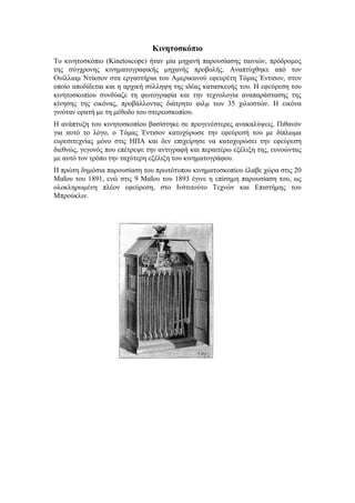 Κινητοσκόπιο 
Το κινητοσκόπιο (Kinetoscope) ήταν μία μηχανή παρουσίασης ταινιών, πρόδρομος 
της σύγχρονης κινηματογραφικής μηχανής προβολής. Αναπτύχθηκε από τον 
Ουίλλιαμ Ντίκσον στα εργαστήρια του Αμερικανού εφευρέτη Τόμας Έντισον, στον 
οποίο αποδίδεται και η αρχική σύλληψη της ιδέας κατασκευής του. Η εφεύρεση του 
κινητοσκοπίου συνδύαζε τη φωτογραφία και την τεχνολογία αναπαράστασης της 
κίνησης της εικόνας, προβάλλοντας διάτρητο φιλμ των 35 χιλιοστών. Η εικόνα 
γινόταν ορατή με τη μέθοδο του στερεοσκοπίου. 
Η ανάπτυξη του κινητοσκοπίου βασίστηκε σε προγενέστερες ανακαλύψεις. Πιθανόν 
για αυτό το λόγο, ο Τόμας Έντισον κατοχύρωσε την εφεύρεσή του με δίπλωμα 
ευρεσιτεχνίας μόνο στις ΗΠΑ και δεν επιχείρησε να κατοχυρώσει την εφεύρεση 
διεθνώς, γεγονός που επέτρεψε την αντιγραφή και περαιτέρω εξέλιξη της, ευνοώντας 
με αυτό τον τρόπο την ταχύτερη εξέλιξη του κινηματογράφου. 
Η πρώτη δημόσια παρουσίαση του πρωτότυπου κινηματοσκοπίου έλαβε χώρα στις 20 
Μαΐου του 1891, ενώ στις 9 Μαΐου του 1893 έγινε η επίσημη παρουσίαση του, ως 
ολοκληρωμένη πλέον εφεύρεση, στο Ινστιτούτο Τεχνών και Επιστήμης του 
Μπρούκλιν. 
 