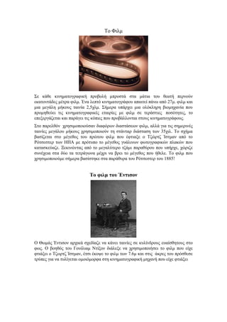 Το Φιλμ 
Σε κάθε κινηματογραφική προβολή μπροστά στα μάτια του θεατή περνούν 
εκατοντάδες μέτρα φιλμ. Ένα λεπτό κινηματογράφου απαιτεί πάνω από 27μ. φιλμ και 
μια μεγάλη μήκους ταινία 2,5χλμ. Σήμερα υπάρχει μια ολόκληρη βιομηχανία που 
προμηθεύει τις κινηματογραφικές εταιρίες με φιλμ σε τεράστιες ποσότητες, το 
επεξεργάζεται και παράγει τις κόπιες που προβάλλονται στους κινηματογράφους. 
Στο παρελθόν χρησιμοποιούσαν διαφόρων διαστάσεων φιλμ, αλλά για τις σημερινές 
ταινίες μεγάλου μήκους χρησιμοποιούν τη στάνταρ διάσταση των 35χιλ. Το σχήμα 
βασίζεται στο μέγεθος του πρώτου φιλμ που έφτιαξε ο Τζώρτζ Ίστμαν από το 
Ρότσεστερ των ΗΠΑ με πρότυπο το μέγεθος γυάλινων φωτογραφικών πλακών που 
κατασκεύαζε. Ξεκινώντας από το μεγαλύτερο τζάμι παραθύρου που υπήρχε, χώριζε 
συνέχεια στα δύο τα τετράγωνα μέχρι να βρει το μέγεθος που ήθελε. Το φιλμ που 
χρησιμοποιούμε σήμερα βασίστηκε στα παράθυρα του Ρότσεστερ του 1885! 
Το φιλμ του Έντισον 
Ο Θωμάς Έντισον αρχικά σχεδίαζε να κάνει ταινίες σε κυλίνδρους ευαίσθητους στο 
φως. Ο βοηθός του Γουίλιαμ Ντίξον διάλεξε να χρησιμοποιήσει το φιλμ που είχε 
φτιάξει ο Τζωρτζ Ίστμαν, έτσι έκοψε το φιλμ των 7.6μ και στις άκρες του πρόσθεσε 
τρύπες για να τυλίγεται ομοιόμορφα στη κινηματογραφική μηχανή που είχε φτιάξει 
 