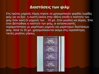 Διαστάσεις των φιλμ 
Στις πρώτες μηχανές λήψης έπρεπε να χρησιμοποιούν φαρδιές λωρίδες 
φιλμ για να βγει η σωστή εικόνα στην οθόνη επειδή η ποιότητα των 
φιλμ ήταν κακή.Οι μηχανές των 35 χιλ. ήταν μεγάλες και βαριές. Έτσι 
όταν βελτιώθηκε η ποιότητα των φιλμ, οι κατασκευαστές 
πειραματίστηκαν με μικρότερες μηχανές και μικρότερων διαστάσεων 
φιλμ. Αλλά τα 35 χιλ. χρησιμοποιούνται ακόμα στις περισσότερες 
ταινίες μεγάλου μήκους. 
 