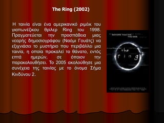 The Ring (2002) 
Η ταινία είναι ένα αμερικανικό ριμέικ του 
γιαπωνέζικου θρίλερ Ring του 1998. 
Πραγματεύεται την προσπάθεια μιας 
νεαρής δημοσιογράφου (Ναόμι Γουάτς) να 
εξιχνιάσει το μυστήριο που περιβάλλει μια 
ταινία, η οποία προκαλεί το θάνατο, εντός 
επτά ημερών, σε όποιον την 
παρακολουθήσει. Το 2005 ακολούθησε μια 
συνέχεια της ταινίας με το όνομα Σήμα 
Κινδύνου 2. 
 