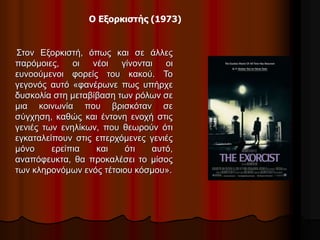Ο Εξορκιστής (1973) 
Στον Εξορκιστή, όπως και σε άλλες 
παρόμοιες, οι νέοι γίνονται οι 
ευνοούμενοι φορείς του κακού. Το 
γεγονός αυτό «φανέρωνε πως υπήρχε 
δυσκολία στη μεταβίβαση των ρόλων σε 
μια κοινωνία που βρισκόταν σε 
σύγχηση, καθώς και έντονη ενοχή στις 
γενιές των ενηλίκων, που θεωρούν ότι 
εγκαταλείπουν στις επερχόμενες γενιές 
μόνο ερείπια και ότι αυτό, 
αναπόφευκτα, θα προκαλέσει το μίσος 
των κληρονόμων ενός τέτοιου κόσμου». 
 