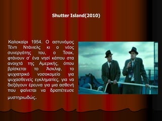 Shutter Island(2010) 
Καλοκαίρι 1954. Ο αστυνόμος 
Τέντι Ντάνιελς κι ο νέος 
συνεργάτης του, ο Τσακ, 
φτάνουν σ’ ένα νησί κάπου στα 
ανοιχτά της Αμερικής, όπου 
βρίσκεται το Άσκλιφ, το 
ψυχιατρικό νοσοκομείο για 
ψυχασθενείς εγκληματίες, για να 
διεξάγουν έρευνα για μια ασθενή 
που φαίνεται να δραπέτευσε 
μυστηριωδώς. 
 