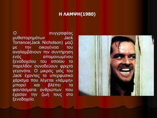 Η ΛΑΜΨΗ(1980) 
Ο συγγραφέας 
μυθιστορημάτων Jack 
Torrance(Jack Nicholson) μαζί 
με την οικογένεια του 
αναλαμβάνουν την συντήρηση 
ενός απομονωμένου 
ξενοδοχείου του οποίου το 
παρελθόν συνοδεύουν φριχτά 
γεγονότα. Ο μικρός γιός του 
Jack έχοντας το υπερφυσικό 
χάρισμα που λέγεται «λάμψη» 
μπορεί και βλέπει τα 
φαντάσματα ανθρώπων που 
έχασαν την ζωή τους στο 
ξενοδοχείο. 
 